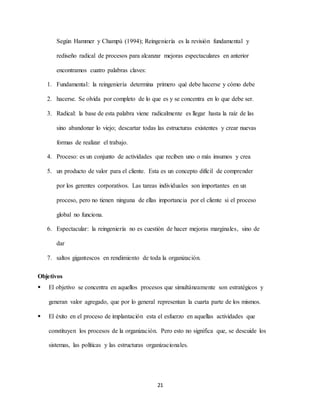 21
Según Hammer y Champú (1994); Reingeniería es la revisión fundamental y
rediseño radical de procesos para alcanzar mejoras espectaculares en anterior
encontramos cuatro palabras claves:
1. Fundamental: la reingeniería determina primero qué debe hacerse y cómo debe
2. hacerse. Se olvida por completo de lo que es y se concentra en lo que debe ser.
3. Radical: la base de esta palabra viene radicalmente es llegar hasta la raíz de las
sino abandonar lo viejo; descartar todas las estructuras existentes y crear nuevas
formas de realizar el trabajo.
4. Proceso: es un conjunto de actividades que reciben uno o más insumos y crea
5. un producto de valor para el cliente. Esta es un concepto difícil de comprender
por los gerentes corporativos. Las tareas individuales son importantes en un
proceso, pero no tienen ninguna de ellas importancia por el cliente si el proceso
global no funciona.
6. Espectacular: la reingeniería no es cuestión de hacer mejoras marginales, sino de
dar
7. saltos gigantescos en rendimiento de toda la organización.
Objetivos
 El objetivo se concentra en aquellos procesos que simultáneamente son estratégicos y
generan valor agregado, que por lo general representan la cuarta parte de los mismos.
 El éxito en el proceso de implantación esta el esfuerzo en aquellas actividades que
constituyen los procesos de la organización. Pero esto no significa que, se descuide los
sistemas, las políticas y las estructuras organizacionales.
 