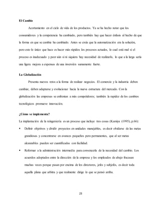 23
El Cambio
Acortamiento en el ciclo de vida de los productos. Ya se ha hecho notar que los
consumidores y la competencia ha cambiado, pero también hay que hacer énfasis al hecho de que
la forma en que se cambia ha cambiado. Antes se creía que la automatización era la solución,
pero esto lo único que hace es hacer más rápidos los procesos actuales, lo cual está mal si el
proceso es inadecuado y peor aún si ni siquiera hay necesidad de realizarlo, lo que a la larga sería
una ligera mejora a expensas de una inversión sumamente fuerte.
La Globalización
Presenta nuevos retos a la forma de realizar negocios. El comercio y la industria deben
cambiar, deben adaptarse y evolucionar hacia la nueva estructura del mercado. Con la
globalización las empresas se enfrentan a más competidores; también la rapidez de los cambios
tecnológicos promueve innovación.
¿Cómo se implementa?
La implantación de la reingeniería es un proceso que incluye tres cosas (Kamiya (1995), p.66):
 Definir objetivos y dividir proyectos en unidades manejables, es decir olvidarse de las metas
grandiosas y concentrarse en avances pequeños pero permanentes, que al ser metas
alcanzables pueden ser cuantificadas con facilidad.
 Reformar a la administración intermedia para convencerla de la necesidad del cambio. Los
acuerdos adoptados entre la dirección de la empresa y los empleados de abajo fracasan
muchas veces porque pasan por encima de los directores, jefes y subjefes, es decir toda
aquella plana que arbitra y que realmente dirige lo que se pensó arriba.
 