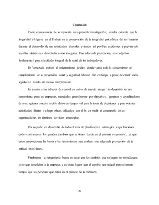 26
Conclusión
Como consecuencia de lo expuesto en la presente investigación, resulta evidente que la
Seguridad e Higiene en el Trabajo es la preservación de la integridad psicofísica del ser humano
durante el desarrollo de sus actividades laborales, evitando así posibles accidentes y previniendo
aquellas situaciones detectadas como inseguras. Una adecuada prevención, es el objetivo
fundamental para el cuidado integral de la salud de los trabajadores.
En Venezuela existen el ordenamiento jurídico donde versa todo lo concerniente al
cumplimiento de la prevensión, salud y seguridad laboral . Sin embargo, a pesar de existir dicha
legislación resulta de escaso cumplimiento.
En cuanto a los tableros de control o cuadros de mando integral se demostró ser una
herramienta para las empresas, manejadas generalmente por directivos, gerentes y coordinadores
de área, quienes pueden recibir datos en tiempo real para la toma de decisiones y para orientar
actividades diarias o a largo plazo, utilizados con el fin de medir el desempeño de las
organizaciones en términos de visión estratégicas
Por su parte, en desarrollo de todo el tema de planificación estratégica cuya funciónes
poder contrarrestar los grandes cambios que se vienen dando en el entorno empresarial, ya que
estos proporcionan las bases y las herramientas para realizar una adecuada proyección de la
entidad en el futuro.
Finalmente la reingeniería busca es hacer que los cambios que se hagan no perjudiquen,
si no que beneficien a la empresa, y así estas logren que el cambio sea radical pero al mismo
tiempo que las personas que estén en el proceso no la rechacen.
 