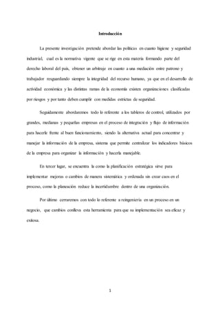 1
Introducción
La presente investigación pretende abordar las políticas en cuanto higiene y seguridad
industrial, cual es la normativa vigente que se rige en esta materia formando parte del
derecho laboral del país, obtener un arbitraje en cuanto a una mediación entre patrono y
trabajador resguardando siempre la integridad del recurso humano, ya que en el desarrollo de
actividad económica y las distintas ramas de la economía existen organizaciones clasificadas
por riesgos y por tanto deben cumplir con medidas estrictas de seguridad.
Seguidamente abordaremos todo lo referente a los tableros de control, utilizados por
grandes, medianas y pequeñas empresas en el proceso de integración y flujo de información
para hacerle frente al buen funcionamiento, siendo la alternativa actual para concentrar y
manejar la información de la empresa, sistema que permite centralizar los indicadores básicos
de la empresa para organizar la información y hacerla manejable.
En tercer lugar, se encuentra la como la planificación estratégica sirve para
implementar mejoras o cambios de manera sistemática y ordenada sin crear caos en el
proceso, como la planeación reduce la incertidumbre dentro de una organización.
Por último cerraremos con todo lo referente a reingeniería en un proceso en un
negocio, que cambios conlleva esta herramienta para que su implementación sea eficaz y
exitosa.
 