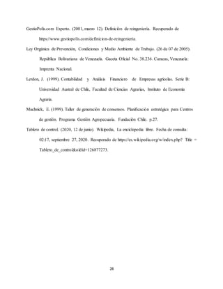 28
GestioPolis.com Experto. (2001, marzo 12). Definición de reingeniería. Recuperado de
https://www.gestiopolis.com/definicion-de-reingenieria.
Ley Orgánica de Prevención, Condiciones y Medio Ambiente de Trabajo. (26 de 07 de 2005).
República Bolivariana de Venezuela. Gaceta Oficial No. 38.236. Caracas, Venezuela:
Imprenta Nacional.
Lerdon, J. (1999). Contabilidad y Análisis Financiero de Empresas agrícolas. Serie B:
Universidad Austral de Chile, Facultad de Ciencias Agrarias, Instituto de Economía
Agraria.
Muchnick, E. (1999). Taller de generación de consensos. Planificación estratégica para Centros
de gestión. Programa Gestión Agropecuaria. Fundación Chile. p.27.
Tablero de control. (2020, 12 de junio). Wikipedia, La enciclopedia libre. Fecha de consulta:
02:17, septiembre 27, 2020. Recuperado de https://es.wikipedia.org/w/index.php? Title =
Tablero_de_control&oldid=126877273.
 