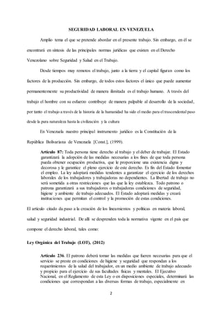 2
SEGURIDAD LABORAL EN VENEZUELA
Amplio tema el que se pretende abordar en el presente trabajo. Sin embargo, en él se
encontrará en síntesis de las principales normas jurídicas que existen en el Derecho
Venezolano sobre Seguridad y Salud en el Trabajo.
Desde tiempos muy remotos el trabajo, junto a la tierra y el capital figuran como los
factores de la producción. Sin embargo, de todos estos factores el único que puede aumentar
permanentemente su productividad de manera ilimitada es el trabajo humano. A través del
trabajo el hombre con su esfuerzo contribuye de manera palpable al desarrollo de la sociedad,
por tanto el trabajo a través de la historia de la humanidad ha sido el medio para el trascendental paso
desde la pura naturaleza hasta la civilización y la cultura
En Venezuela nuestro principal instrumento jurídico es la Constitución de la
República Bolivariana de Venezuela [Const.], (1999).
Artículo 87: Toda persona tiene derecho al trabajo y el deber de trabajar. El Estado
garantizará la adopción de las medidas necesarias a los fines de que toda persona
pueda obtener ocupación productiva, que le proporcione una existencia digna y
decorosa y le garantice el pleno ejercicio de este derecho. Es fin del Estado fomentar
el empleo. La ley adoptará medidas tendentes a garantizar el ejercicio de los derechos
laborales de los trabajadores y trabajadoras no dependientes. La libertad de trabajo no
será sometida a otras restricciones que las que la ley establezca. Todo patrono o
patrona garantizará a sus trabajadores o trabajadoras condiciones de seguridad,
higiene y ambiente de trabajo adecuados. El Estado adoptará medidas y creará
instituciones que permitan el control y la promoción de estas condiciones.
El artículo citado da paso a la creación de los lineamientos y políticas en materia laboral,
salud y seguridad industrial. De allí se desprenden toda la normativa vigente en el país que
compone el derecho laboral, tales como:
Ley Orgánica del Trabajo (LOT), (2012)
Artículo 236. El patrono deberá tomar las medidas que fueren necesarias para que el
servicio se preste en condiciones de higiene y seguridad que respondan a los
requerimientos de la salud del trabajador, en un medio ambiente de trabajo adecuado
y propicio para el ejercicio de sus facultades físicas y mentales. El Ejecutivo
Nacional, en el Reglamento de esta Ley o en disposiciones especiales, determinará las
condiciones que correspondan a las diversas formas de trabajo, especialmente en
 