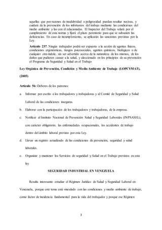 3
aquellas que por razones de insalubridad o peligrosidad puedan resultar nocivas, y
cuidará de la prevención de los infortunios del trabajo mediante las condiciones del
medio ambiente y las con él relacionadas. El Inspector del Trabajo velará por el
cumplimiento de esta norma y fijará el plazo perentorio para que se subsanen las
deficiencias. En caso de incumplimiento, se aplicarán las sanciones previstas por la
Ley.
Artículo 237. Ningún trabajador podrá ser expuesto a la acción de agentes físicos,
condiciones ergonómicas, riesgos psicosociales, agentes químicos, biológicos o de
cualquier otra índole, sin ser advertido acerca de la naturaleza de los mismos, de los
daños que pudieren causar a la salud, y aleccionado en los principios de su prevención
el Programa de Seguridad y Salud en el Trabajo
Ley Orgánica de Prevención, Condición y Medio Ambiente de Trabajo (LOPCYMAT),
(2005)
Artículo 56: Deberes de los patrones:
a. Informar por escrito a los trabajadores y trabajadoras y al Comité de Seguridad y Salud
Laboral de las condiciones inseguras.
b. Elaborar con la participación de los trabajadores y trabajadoras, de la empresa.
c. Notificar al Instituto Nacional de Prevención Salud y Seguridad Laborales (INPSASEL),
con carácter obligatorio, las enfermedades ocupacionales, los accidentes de trabajo
dentro del ámbito laboral previsto por esta Ley.
d. Llevar un registro actualizado de las condiciones de prevención, seguridad y salud
laborales.
e. Organizar y mantener los Servicios de seguridad y Salud en el Trabajo previstos en esta
ley
SEGURIDAD INDUSTRIAL EN VENEZUELA
Resulta interesante estudiar el Régimen Jurídico de Salud y Seguridad Laboral en
Venezuela, porque este tema está vinculado con las condiciones y medio ambiente de trabajo,
como factor de incidencia fundamental para la vida del trabajador y porque ese Régimen
 