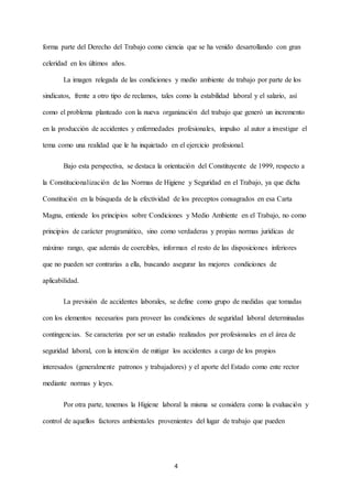 4
forma parte del Derecho del Trabajo como ciencia que se ha venido desarrollando con gran
celeridad en los últimos años.
La imagen relegada de las condiciones y medio ambiente de trabajo por parte de los
sindicatos, frente a otro tipo de reclamos, tales como la estabilidad laboral y el salario, así
como el problema planteado con la nueva organización del trabajo que generó un incremento
en la producción de accidentes y enfermedades profesionales, impulso al autor a investigar el
tema como una realidad que le ha inquietado en el ejercicio profesional.
Bajo esta perspectiva, se destaca la orientación del Constituyente de 1999, respecto a
la Constitucionalización de las Normas de Higiene y Seguridad en el Trabajo, ya que dicha
Constitución en la búsqueda de la efectividad de los preceptos consagrados en esa Carta
Magna, entiende los principios sobre Condiciones y Medio Ambiente en el Trabajo, no como
principios de carácter programático, sino como verdaderas y propias normas jurídicas de
máximo rango, que además de coercibles, informan el resto de las disposiciones inferiores
que no pueden ser contrarias a ella, buscando asegurar las mejores condiciones de
aplicabilidad.
La previsión de accidentes laborales, se define como grupo de medidas que tomadas
con los elementos necesarios para proveer las condiciones de seguridad laboral determinadas
contingencias. Se caracteriza por ser un estudio realizados por profesionales en el área de
seguridad laboral, con la intención de mitigar los accidentes a cargo de los propios
interesados (generalmente patronos y trabajadores) y el aporte del Estado como ente rector
mediante normas y leyes.
Por otra parte, tenemos la Higiene laboral la misma se considera como la evaluación y
control de aquellos factores ambientales provenientes del lugar de trabajo que pueden
 