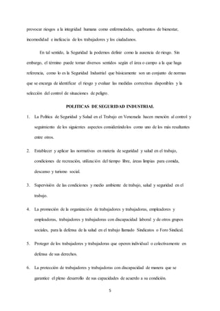 5
provocar riesgos a la integridad humana como enfermedades, quebrantos de bienestar,
incomodidad e ineficacia de los trabajadores y los ciudadanos.
En tal sentido, la Seguridad la podemos definir como la ausencia de riesgo. Sin
embargo, el término puede tomar diversos sentidos según el área o campo a la que haga
referencia, como lo es la Seguridad Industrial que básicamente son un conjunto de normas
que se encarga de identificar el riesgo y evaluar las medidas correctivas disponibles y la
selección del control de situaciones de peligro.
POLITICAS DE SEGURIDAD INDUSTRIAL
1. La Política de Seguridad y Salud en el Trabajo en Venezuela hacen mención al control y
seguimiento de los siguientes aspectos considerándolos como uno de los más resaltantes
entre otros.
2. Establecer y aplicar las normativas en materia de seguridad y salud en el trabajo,
condiciones de recreación, utilización del tiempo libre, áreas limpias para comida,
descanso y turismo social.
3. Supervisión de las condiciones y medio ambiente de trabajo, salud y seguridad en el
trabajo.
4. La promoción de la organización de trabajadores y trabajadoras, empleadores y
empleadoras, trabajadores y trabajadoras con discapacidad laboral y de otros grupos
sociales, para la defensa de la salud en el trabajo llamado Sindicatos o Foro Sindical.
5. Proteger de los trabajadores y trabajadoras que operen individual o colectivamente en
defensa de sus derechos.
6. La protección de trabajadores y trabajadoras con discapacidad de manera que se
garantice el pleno desarrollo de sus capacidades de acuerdo a su condición.
 
