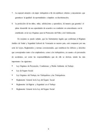 6
7. La especial atención a la mujer trabajadora a fin de establecer criterios y mecanismos que
garanticen la igualdad de oportunidades e impidan su discriminación.
8. La protección de los niños, niñas, adolescentes y aprendices, de manera que garantice el
pleno desarrollo de sus capacidades de acuerdo a su condición en concordancia con lo
establecido en la Ley Orgánica para la Protección del Niño y del Adolescente.
En resumen se puede señalar, que los Instrumentos legales que conforman el Régimen
Jurídico de Salud y Seguridad Laboral de Venezuela en nuestro país, está compuesto por una
serie de Leyes, Reglamentos y normas convencionales, que establecen los deberes y derechos
que corresponden tanto a los empleadores, como a los trabajadores, en cuanto a la prevención
de accidentes, así como las responsabilidades que de ello se derivan, siendo las más
importantes las siguientes:
 Ley Orgánica de Prevención, Condiciones y Medio Ambiente de Trabajo
 Ley de Seguro Social.
 Ley Orgánica del Trabajo, los Trabajadores y las Trabajadoras.
 Reglamento General de la Ley del Seguro Social
 Reglamento de Higiene y Seguridad en el Trabajo
 Reglamento General de la Ley del Seguro Social
 