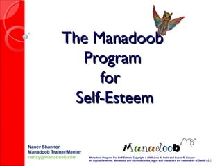 The ManadoobThe Manadoob
ProgramProgram
forfor
Self-EsteemSelf-Esteem
Nancy Shannon
Manadoob Trainer/Mentor
nancy@manadoob.com Manadoob Program For Self-Esteem Copyright c 2009 June A. Salin and Susan R. Cooper
All Rights Reserved. Manadoob and all related titles, logos and characters are trademarks of Sadiki LLC.
 