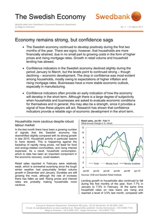 The Swedish Economy
Monthly letter from Swedbank’s Economic Research Department
by Magnus Alvesson                                                                                         No. 3 • 31 March 2011




Economy remains strong, but confidence sags
       • The Swedish economy continued to develop positively during the first two
         months of the year. There are signs, however, that households are more
         financially strained, due in no small part to growing costs in the form of higher
         prices and rising mortgage rates. Growth in retail volume and household
         lending has slowed.

       • Confidence indicators in the Swedish economy declined slightly during the
         period January to March, but the levels point to continued strong – though
         declining – economic development. The drop in confidence was most evident
         among households, mostly owing to expectations of higher inflation and
         rising mortgage rates. Businesses have a more stable economic outlook,
         especially in manufacturing.

       • Confidence indicators often provide an early indication of how the economy
         will develop in the short term. Although there is a large degree of subjectivity
         when households and businesses are asked to evaluate economic conditions
         for themselves and in general, this may also be a strength, since it provides a
         signal of how these players will act. Research has shown that confidence
         indicators provide a reliable sign of economic development in the short term.


Households more cautious despite robust                        Retail sales, Jan 00 – Feb 11
                                                               (Real annual change in %, trend)
labour market
                                                                12
In the last month there have been a growing number
of signals that the Swedish economy has                         10
downshifted slightly compared with its strong growth
                                                                 8
in late 2010. Household activity in particular seems
to have slowed. This is happening against the                    6
backdrop of rapidly rising prices, not least for food
and energy-related commodities, and rising interest              4
expenses. As a result, household consumption,
                                                                 2
which to date has been an important component in
the economic recovery, could weaken.                             0

Retail sales reported in February were relatively               -2         Total        Mostly f ood          Mostly durables
weak, which is somewhat surprising since the tough              -4
winter weather had presumably limited volume                     jan-00    jan-02    jan-04       jan-06      jan-08   jan-10
growth in December and January. Durables are still
growing the most, although the rate of increase                Sources: SCB and Swedish Retail Institute.
there has fallen as well. Rising prices and interest
rates are probably making households more                      Lending growth to households also continued to fall
cautious.                                                      during the first months of the year, from 7.7% in
                                                               January to 7.5% in February. At the same time
                                                               household rates on new loans are rising and
                                                               reached a level of 3.5% last month, compared with



                     Economic Research Department, Swedbank AB (publ), 105 34 Stockholm, tfn 08-5859 1000
          E-mail: ek.sekr@swedbank.se www.swedbank.se. Responsible publisher: Cecilia Hermansson, +46 8-5859 7720.
                            Magnus Alvesson, +46 8-5859 3341, Jörgen Kennemar, +46 8-5859 7730
 