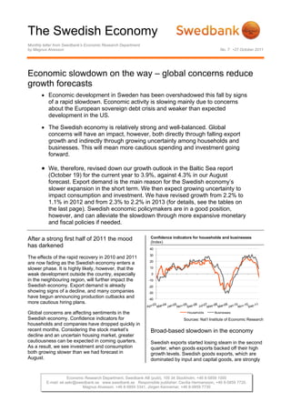 The Swedish Economy
Monthly letter from Swedbank’s Economic Research Department
by Magnus Alvesson                                                                                 No. 7 •27 October 2011




Economic slowdown on the way – global concerns reduce
growth forecasts
        Economic development in Sweden has been overshadowed this fall by signs
         of a rapid slowdown. Economic activity is slowing mainly due to concerns
         about the European sovereign debt crisis and weaker than expected
         development in the US.

        The Swedish economy is relatively strong and well-balanced. Global
         concerns will have an impact, however, both directly through falling export
         growth and indirectly through growing uncertainty among households and
         businesses. This will mean more cautious spending and investment going
         forward.

        We, therefore, revised down our growth outlook in the Baltic Sea report
          (October 19) for the current year to 3.9%, against 4.3% in our August
          forecast. Export demand is the main reason for the Swedish economy’s
          slower expansion in the short term. We then expect growing uncertainty to
          impact consumption and investment. We have revised growth from 2.2% to
          1.1% in 2012 and from 2.3% to 2.2% in 2013 (for details, see the tables on
          the last page). Swedish economic policymakers are in a good position,
          however, and can alleviate the slowdown through more expansive monetary
          and fiscal policies if needed.

After a strong first half of 2011 the mood                     Confidence indicators for households and businesses
                                                               (Index)
has darkened                                                  40
                                                              30
The effects of the rapid recovery in 2010 and 2011
                                                              20
are now fading as the Swedish economy enters a
slower phase. It is highly likely, however, that the          10

weak development outside the country, especially               0
in the neighbouring region, will further impact the           -10
Swedish economy. Export demand is already                     -20
showing signs of a decline, and many companies                -30
have begun announcing production cutbacks and                 -40
more cautious hiring plans.

Global concerns are affecting sentiments in the                                  Households     Businesses

Swedish economy. Confidence indicators for                                     Sources: Nat’l Institute of Economic Research
households and companies have dropped quickly in
recent months. Considering the stock market’s                  Broad-based slowdown in the economy
decline and an uncertain housing market, greater
cautiousness can be expected in coming quarters.               Swedish exports started losing steam in the second
As a result, we see investment and consumption                 quarter, when goods exports backed off their high
both growing slower than we had forecast in                    growth levels. Swedish goods exports, which are
August.                                                        dominated by input and capital goods, are strongly


                     Economic Research Department, Swedbank AB (publ), 105 34 Stockholm, +46 8-5859 1000
         E-mail: ek.sekr@swedbank.se www.swedbank.se Responsible publisher: Cecilia Hermansson, +46 8-5859 7720.
                            Magnus Alvesson, +46 8-5859 3341, Jörgen Kennemar, +46 8-5859 7730
 