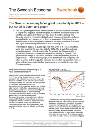 The Swedish Economy
Monthly letter from Swedbank’s Economic Research Department
by Magnus Alvesson                                                                                          No. 9 • 22 December 2011




The Swedish economy faces great uncertainty in 2012 –
but not all is doom and gloom
        This fall’s growing pessimism has moderated in the last month on the heels
         of slightly less negative economic signals. Short-term indicators continue to
         point to a slowdown, but there were also signs it could be easing. The
         domestic economy, including retail sales and housing construction, is facing
         an uphill battle, and household confidence has waned. At the same time
         Swedish companies are in good position and remain competitive. There are
         also signs that declining confidence is now bottoming out.
        The Riksbank decided to cut its repo rate from 2.0% to 1.75%, while at the
         same time lowering the repo-rate path for 2012. The growth forecast was
         revised downward, but only marginally. As a result, the Riksbank differs
         significantly from the more negative view of the Ministry of Finance. The
         government's budget is still robust, however, and is expected to produce a
         surplus in 2011. With a relatively high policy benchmark rate compared with
         other countries and strong public finances, Sweden has considerable room to
         utilize policy measures to stabilize its economy, in contrast with most other
         European nations.

Short-term indicators are pointing to a                       GDP-level, Q3 2007 – Q3 2011
                                                              (GDP, fixed prices, index Q3 2007=100)
rapid economic slowdown                                                                                                                 SWE
                                                              104                                                                       NOR
                                                                                                                                        AUS
Swedish GDP growth has been exceptionally strong
                                                              102                                                                        GER
in 2011, but is now showing signs of a rapid                                                                                             HOL
slowdown. It is not clear, however, how severe the            100
                                                                                                                                         USA
                                                                                                                                         FRA
downturn could be. Due to industry’s dependence                                                                                          FIN
                                                               98
on foreign markets, it is inevitable that the problems                                                                                   UK
in Europe will affect Swedish exports.                         96

Manufacturing and the service sector – and thus the                                                                                      DEN
                                                               94
labor market – will feel the pressure going forward.
Swedish households have also experienced greater               92
financial strains this year as a result of rising
mortgage rates and debt levels, as well as shrinking           90
                                                                    Q3-07   Q1-08   Q3-08   Q1-09   Q3-09   Q1-10   Q3-10    Q1-11   Q3-11
wealth owing to a bearish stock market.                                                                                     Source: Ecowin
Consequently, private consumption can no longer
be counted on to give the same boost to demand                Companies are already feeling the effects of the
and growth. With the turbulence in global financial           weaker economy in their order books, although the
markets, confidence among businesses and                      signals are not altogether consistent. Since April
consumers has declined, and indicators are now                purchasing managers in the service sector and
suggesting that the economy will slow significantly           industry have seen demand slow and stagnate. For
in 2012.                                                      manufacturers, export orders are declining and the
                                                              domestic market is slowing as well. Demand is
                                                              most notably declining for input goods, especially
                                                              electrical and metal goods. The negative signals
                                                              were offset by stable demand for investment goods


                     Economic Research Department, Swedbank AB (publ), 105 34 Stockholm, +46 8-5859 1000
         E-mail: ek.sekr@swedbank.se www.swedbank.se Responsible publisher: Cecilia Hermansson, +46 8-5859 7720.
                            Magnus Alvesson, +46 8-5859 3341, Jörgen Kennemar, +46 8-5859 7730
 
