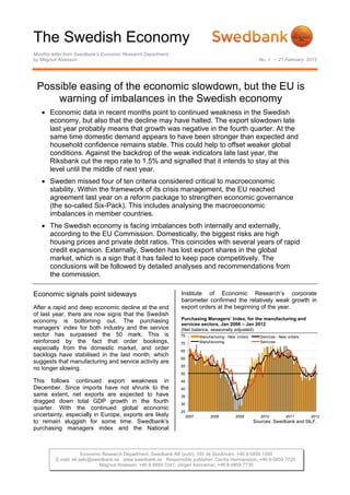 The Swedish Economy
Monthly letter from Swedbank’s Economic Research Department
by Magnus Alvesson                                                                                        No. 1 • 21 February 2012




 Possible easing of the economic slowdown, but the EU is
     warning of imbalances in the Swedish economy
    Economic data in recent months point to continued weakness in the Swedish
     economy, but also that the decline may have halted. The export slowdown late
     last year probably means that growth was negative in the fourth quarter. At the
     same time domestic demand appears to have been stronger than expected and
     household confidence remains stable. This could help to offset weaker global
     conditions. Against the backdrop of the weak indicators late last year, the
     Riksbank cut the repo rate to 1.5% and signalled that it intends to stay at this
     level until the middle of next year.
    Sweden missed four of ten criteria considered critical to macroeconomic
     stability. Within the framework of its crisis management, the EU reached
     agreement last year on a reform package to strengthen economic governance
     (the so-called Six-Pack). This includes analysing the macroeconomic
     imbalances in member countries.
    The Swedish economy is facing imbalances both internally and externally,
     according to the EU Commission. Domestically, the biggest risks are high
     housing prices and private debt ratios. This coincides with several years of rapid
     credit expansion. Externally, Sweden has lost export shares in the global
     market, which is a sign that it has failed to keep pace competitively. The
     conclusions will be followed by detailed analyses and recommendations from
     the commission.

Economic signals point sideways                               Institute of Economic Research’s corporate
                                                              barometer confirmed the relatively weak growth in
After a rapid and deep economic decline at the end            export orders at the beginning of the year.
of last year, there are now signs that the Swedish
                                                              Purchasing Managers’ Index, for the manufacturing and
economy is bottoming out. The purchasing
                                                              services sectors, Jan 2006 – Jan 2012
managers’ index for both industry and the service             (Net balance, seasonally adjusted)
sector has surpassed the 50 mark. This is                     75          Manuf acturing - New orders      Services - New orders
reinforced by the fact that order bookings,                   70          Manuf acturing                   Services
especially from the domestic market, and order                65
backlogs have stabilised in the last month, which
                                                              60
suggests that manufacturing and service activity are
                                                              55
no longer slowing.
                                                              50
This follows continued export weakness in                     45
December. Since imports have not shrunk to the                40
same extent, net exports are expected to have                 35
dragged down total GDP growth in the fourth                   30
quarter. With the continued global economic
                                                              25
uncertainty, especially in Europe, exports are likely              2007         2008          2009         2010         2011       2012
to remain sluggish for some time. Swedbank’s                                                            Sources: Swedbank and SILF.
purchasing managers index and the National



                     Economic Research Department, Swedbank AB (publ), 105 34 Stockholm, +46 8-5859 1000
         E-mail: ek.sekr@swedbank.se www.swedbank.se Responsible publisher: Cecilia Hermansson, +46 8-5859 7720.
                            Magnus Alvesson, +46 8-5859 3341, Jörgen Kennemar, +46 8-5859 7730
 