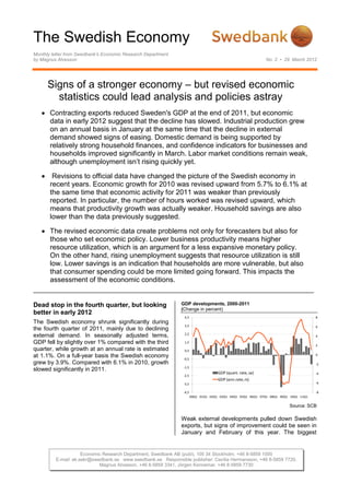 The Swedish Economy
Monthly letter from Swedbank’s Economic Research Department
by Magnus Alvesson                                                                                          No. 2 • 29 March 2012




      Signs of a stronger economy – but revised economic
        statistics could lead analysis and policies astray
       Contracting exports reduced Sweden's GDP at the end of 2011, but economic
       data in early 2012 suggest that the decline has slowed. Industrial production grew
       on an annual basis in January at the same time that the decline in external
       demand showed signs of easing. Domestic demand is being supported by
       relatively strong household finances, and confidence indicators for businesses and
       households improved significantly in March. Labor market conditions remain weak,
       although unemployment isn’t rising quickly yet.

        Revisions to official data have changed the picture of the Swedish economy in
       recent years. Economic growth for 2010 was revised upward from 5.7% to 6.1% at
       the same time that economic activity for 2011 was weaker than previously
       reported. In particular, the number of hours worked was revised upward, which
       means that productivity growth was actually weaker. Household savings are also
       lower than the data previously suggested.

       The revised economic data create problems not only for forecasters but also for
       those who set economic policy. Lower business productivity means higher
       resource utilization, which is an argument for a less expansive monetary policy.
       On the other hand, rising unemployment suggests that resource utilization is still
       low. Lower savings is an indication that households are more vulnerable, but also
       that consumer spending could be more limited going forward. This impacts the
       assessment of the economic conditions.


Dead stop in the fourth quarter, but looking                  GDP developments, 2000-2011
                                                              (Change in percent)
better in early 2012
                                                                4,5                                                                 8
The Swedish economy shrunk significantly during
                                                                3,5                                                                 6
the fourth quarter of 2011, mainly due to declining
                                                                2,5
external demand. In seasonally adjusted terms,                                                                                      4
GDP fell by slightly over 1% compared with the third            1,5
                                                                                                                                    2
quarter, while growth at an annual rate is estimated            0,5
at 1.1%. On a full-year basis the Swedish economy              -0,5
                                                                                                                                    0

grew by 3.9%. Compared with 6.1% in 2010, growth                                                                                    -2
                                                               -1,5
slowed significantly in 2011.
                                                                                    GDP (quart. rate, sa)                           -4
                                                               -2,5
                                                                                    GDP (ann.rate, rs)
                                                               -3,5                                                                 -6

                                                               -4,5                                                                 -8
                                                                      00Q1 01Q1 02Q1 03Q1 04Q1 05Q1 06Q1 07Q1 08Q1 09Q1 10Q1 11Q1

                                                                                                                       Source: SCB

                                                              Weak external developments pulled down Swedish
                                                              exports, but signs of improvement could be seen in
                                                              January and February of this year. The biggest


                     Economic Research Department, Swedbank AB (publ), 105 34 Stockholm, +46 8-5859 1000
         E-mail: ek.sekr@swedbank.se www.swedbank.se Responsible publisher: Cecilia Hermansson, +46 8-5859 7720.
                            Magnus Alvesson, +46 8-5859 3341, Jörgen Kennemar, +46 8-5859 7730
 