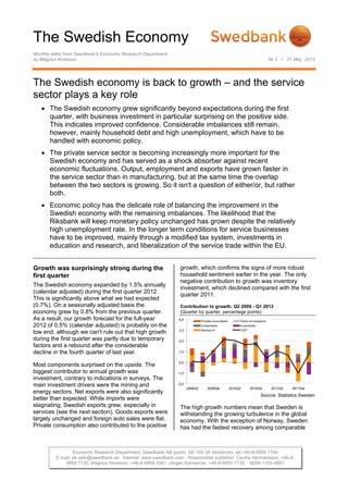 The Swedish Economy
Monthly letter from Swedbank’s Economic Research Department
by Magnus Alvesson                                                                                                             Nr 3 • 31 May 2012




The Swedish economy is back to growth – and the service
sector plays a key role
    The Swedish economy grew significantly beyond expectations during the first
     quarter, with business investment in particular surprising on the positive side.
     This indicates improved confidence. Considerable imbalances still remain,
     however, mainly household debt and high unemployment, which have to be
     handled with economic policy.
    The private service sector is becoming increasingly more important for the
     Swedish economy and has served as a shock absorber against recent
     economic fluctuations. Output, employment and exports have grown faster in
     the service sector than in manufacturing, but at the same time the overlap
     between the two sectors is growing. So it isn't a question of either/or, but rather
     both.
    Economic policy has the delicate role of balancing the improvement in the
     Swedish economy with the remaining imbalances. The likelihood that the
     Riksbank will keep monetary policy unchanged has grown despite the relatively
     high unemployment rate. In the longer term conditions for service businesses
     have to be improved, mainly through a modified tax system, investments in
     education and research, and liberalization of the service trade within the EU.


Growth was surprisingly strong during the                       growth, which confirms the signs of more robust
first quarter                                                   household sentiment earlier in the year. The only
                                                                negative contribution to growth was inventory
The Swedish economy expanded by 1.5% annually
                                                                investment, which declined compared with the first
(calendar adjusted) during the first quarter 2012.
                                                                quarter 2011.
This is significantly above what we had expected
(0.7%). On a seasonally adjusted basis the                      Contribution to growth, Q2 2009 - Q1 2012
economy grew by 0.8% from the previous quarter.                 (Quarter by quarter, percentage points)
As a result, our growth forecast for the full-year             4,0             Private consumption        Public consumption
2012 of 0.5% (calendar adjusted) is probably on the                            Investments                Inventories
                                                               3,0             Net export                 GDP
low end, although we can't rule out that high growth
during the first quarter was partly due to temporary           2,0
factors and a rebound after the considerable
decline in the fourth quarter of last year.                    1,0


                                                               0,0
Most components surprised on the upside. The
biggest contributor to annual growth was                       -1,0
investment, contrary to indications in surveys. The
main investment drivers were the mining and                    -2,0
                                                                      2009Q2       2009Q4            2010Q2     2010Q4          2011Q2   2011Q4
energy sectors. Net exports were also significantly
                                                                                                                        Source: Statistics Sweden
better than expected. While imports were
stagnating, Swedish exports grew, especially in                 The high growth numbers mean that Sweden is
services (see the next section). Goods exports were             withstanding the growing turbulence in the global
largely unchanged and foreign auto sales were flat.             economy. With the exception of Norway, Sweden
Private consumption also contributed to the positive            has had the fastest recovery among comparable



                  Economic Research Department, Swedbank AB (publ), SE-105 34 Stockholm, tel +46-8-5859 7740
          E-mail: ek.sekr@swedbank.se Internet: www.swedbank.com Responsible publisher: Cecilia Hermansson, +46-8-
              5859 7720, Magnus Alvesson, +46-8-5859 3341, Jörgen Kennemar, +46-8-5859 7730, ISSN 1103-4897
 