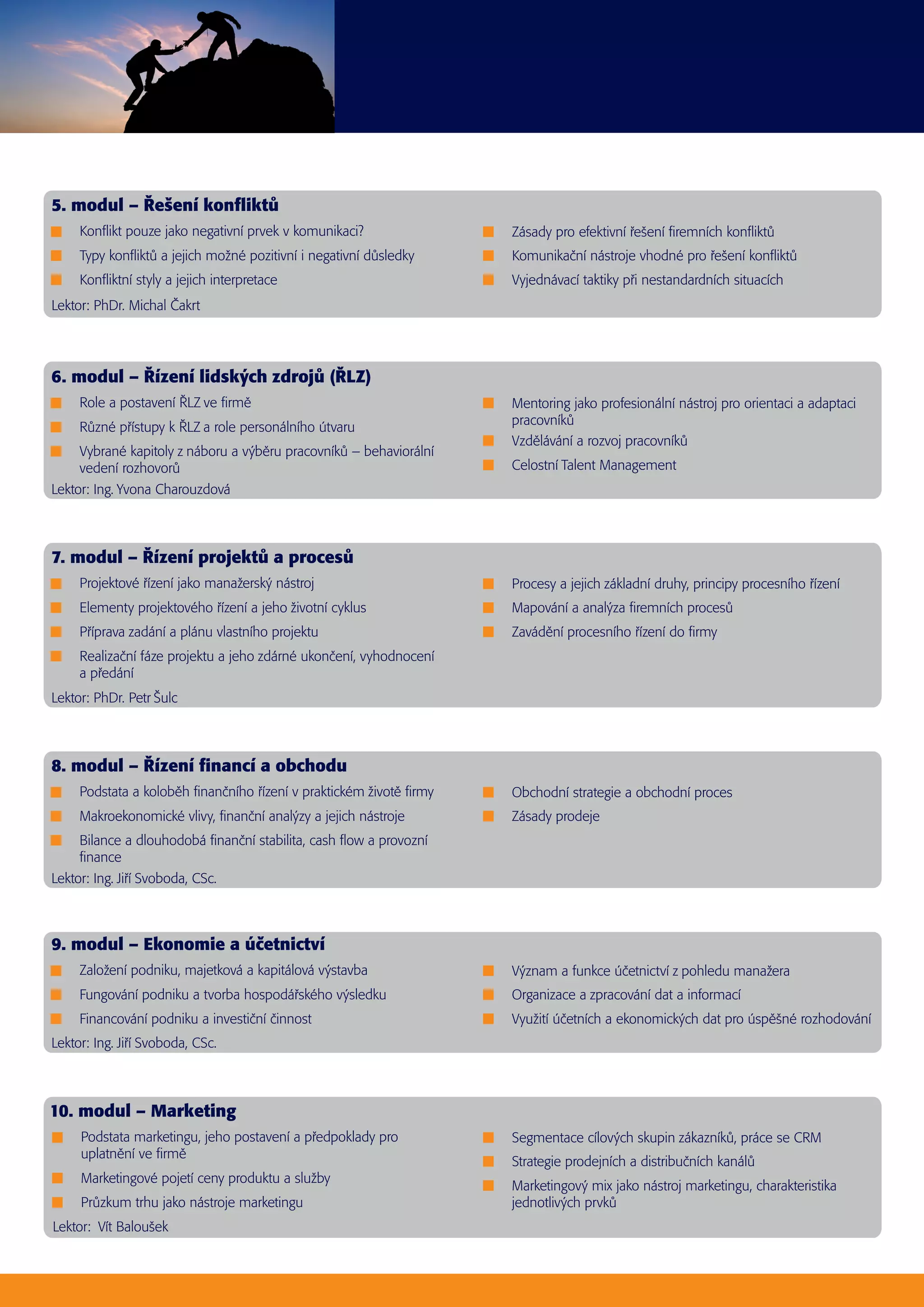 Konflikt pouze jako negativní prvek v komunikaci?
 Typy konfliktů a jejich možné pozitivní i negativní důsledky
 Konfliktní styly a jejich interpretace
 Zásady pro efektivní řešení firemních konfliktů
 Komunikační nástroje vhodné pro řešení konfliktů
 Vyjednávací taktiky při nestandardních situacích
Lektor: PhDr. Michal Čakrt
5. modul – Řešení konfliktů
 Založení podniku, majetková a kapitálová výstavba
 Fungování podniku a tvorba hospodářského výsledku
 Financování podniku a investiční činnost
 Význam a funkce účetnictví z pohledu manažera
 Organizace a zpracování dat a informací
 Využití účetních a ekonomických dat pro úspěšné rozhodování
Lektor: Ing. Jiří Svoboda, CSc.
9. modul – Ekonomie a účetnictví
 Role a postavení ŘLZ ve firmě
 Různé přístupy k ŘLZ a role personálního útvaru
 Vybrané kapitoly z náboru a výběru pracovníků – behaviorální
vedení rozhovorů
 Mentoring jako profesionální nástroj pro orientaci a adaptaci
pracovníků
 Vzdělávání a rozvoj pracovníků
 Celostní Talent Management
Lektor: Ing. Yvona Charouzdová
6. modul – Řízení lidských zdrojů (ŘLZ)
 Podstata marketingu, jeho postavení a předpoklady pro
uplatnění ve firmě
 Marketingové pojetí ceny produktu a služby
 Průzkum trhu jako nástroje marketingu
 Segmentace cílových skupin zákazníků, práce se CRM
 Strategie prodejních a distribučních kanálů
 Marketingový mix jako nástroj marketingu, charakteristika
jednotlivých prvků
Lektor: Vít Baloušek
10. modul – Marketing
 Projektové řízení jako manažerský nástroj
 Elementy projektového řízení a jeho životní cyklus
 Příprava zadání a plánu vlastního projektu
 Realizační fáze projektu a jeho zdárné ukončení, vyhodnocení
a předání
 Procesy a jejich základní druhy, principy procesního řízení
 Mapování a analýza firemních procesů
 Zavádění procesního řízení do firmy
Lektor: PhDr. Petr Šulc
7. modul – Řízení projektů a procesů
 Podstata a koloběh finančního řízení v praktickém životě firmy
 Makroekonomické vlivy, finanční analýzy a jejich nástroje
 Bilance a dlouhodobá finanční stabilita, cash flow a provozní
finance
 Obchodní strategie a obchodní proces
 Zásady prodeje
Lektor: Ing. Jiří Svoboda, CSc.
8. modul – Řízení financí a obchodu
 