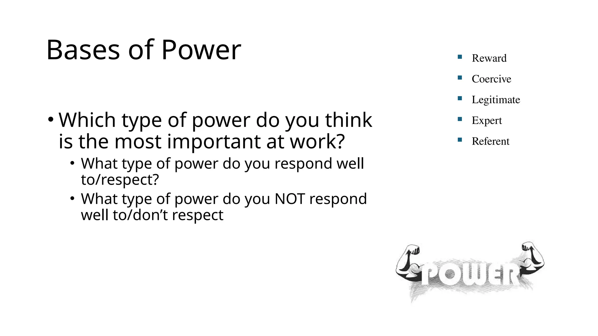 Bases of Power
• Which type of power do you think
is the most important at work?
• What type of power do you respond well
to/respect?
• What type of power do you NOT respond
well to/don’t respect
 Reward
 Coercive
 Legitimate
 Expert
 Referent
 