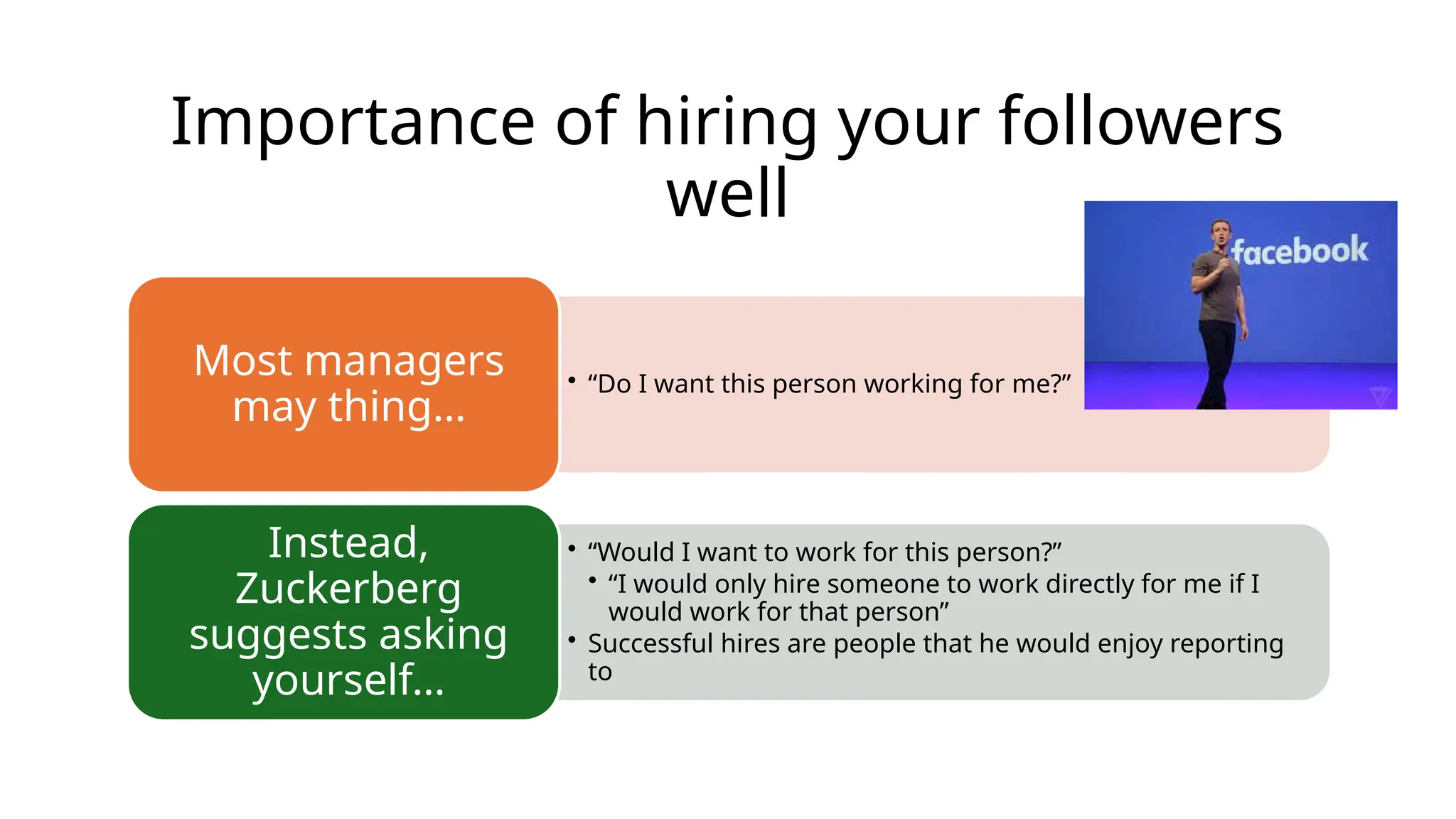Importance of hiring your followers
well
• “Do I want this person working for me?”
Most managers
may thing…
• “Would I want to work for this person?”
• “I would only hire someone to work directly for me if I
would work for that person”
• Successful hires are people that he would enjoy reporting
to
Instead,
Zuckerberg
suggests asking
yourself…
 