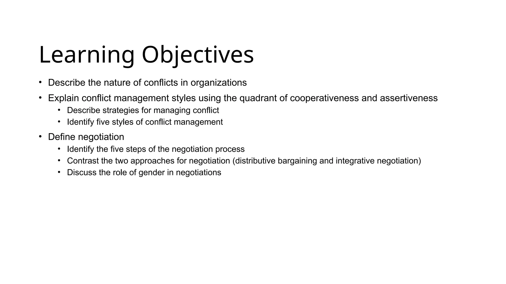 Learning Objectives
• Describe the nature of conflicts in organizations
• Explain conflict management styles using the quadrant of cooperativeness and assertiveness
• Describe strategies for managing conflict
• Identify five styles of conflict management
• Define negotiation
• Identify the five steps of the negotiation process
• Contrast the two approaches for negotiation (distributive bargaining and integrative negotiation)
• Discuss the role of gender in negotiations
 