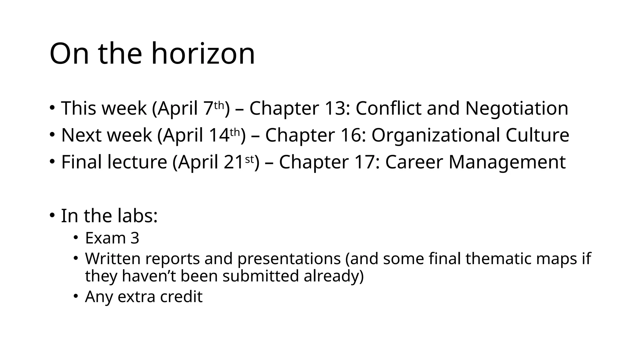 On the horizon
• This week (April 7th
) – Chapter 13: Conflict and Negotiation
• Next week (April 14th
) – Chapter 16: Organizational Culture
• Final lecture (April 21st
) – Chapter 17: Career Management
• In the labs:
• Exam 3
• Written reports and presentations (and some final thematic maps if
they haven’t been submitted already)
• Any extra credit
 
