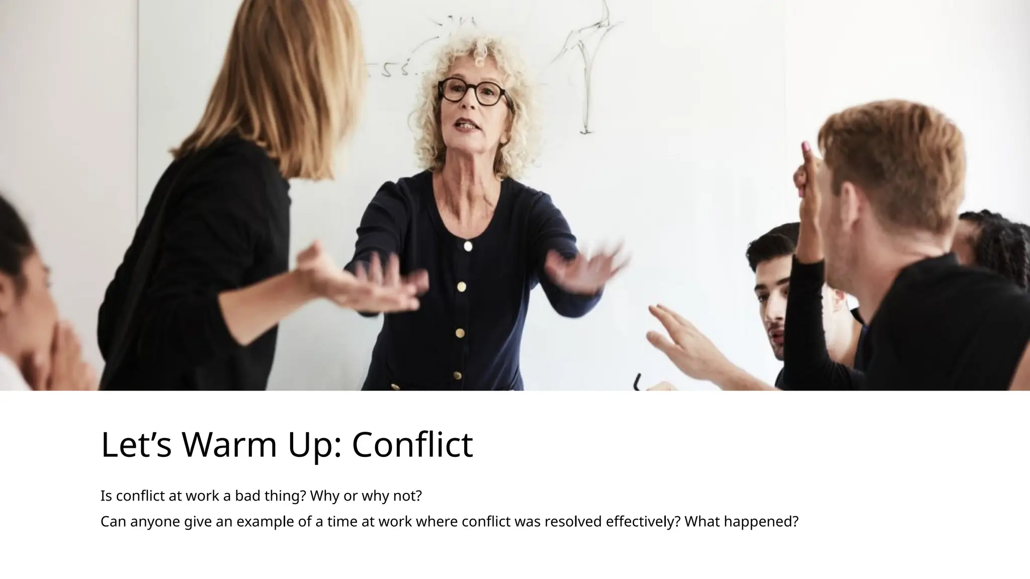 Let’s Warm Up: Conflict
Is conflict at work a bad thing? Why or why not?
Can anyone give an example of a time at work where conflict was resolved effectively? What happened?
 