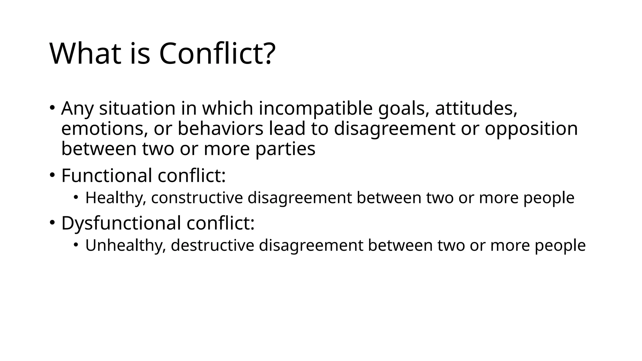 What is Conflict?
• Any situation in which incompatible goals, attitudes,
emotions, or behaviors lead to disagreement or opposition
between two or more parties
• Functional conflict:
• Healthy, constructive disagreement between two or more people
• Dysfunctional conflict:
• Unhealthy, destructive disagreement between two or more people
 