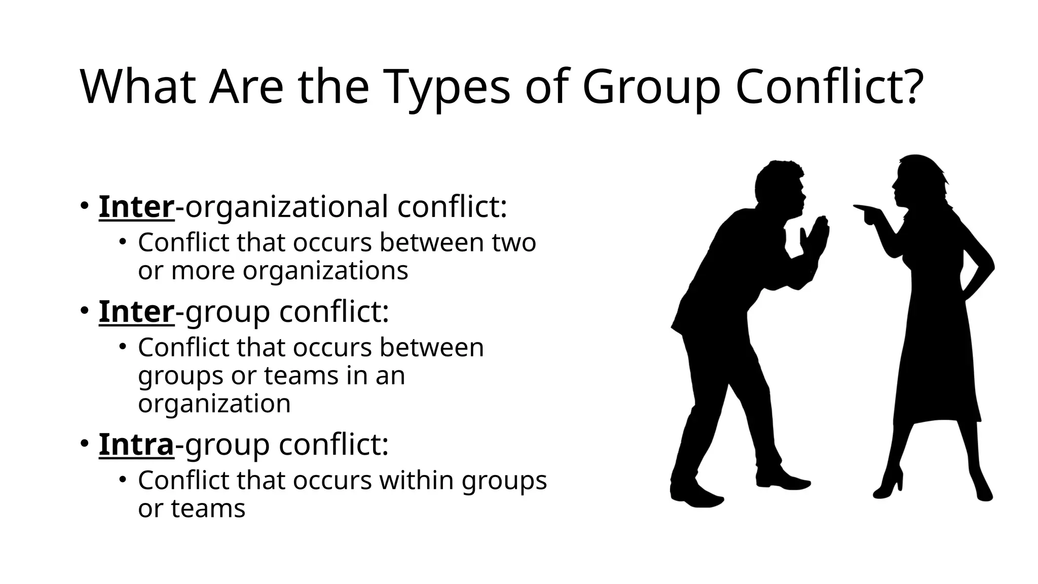 What Are the Types of Group Conflict?
• Inter-organizational conflict:
• Conflict that occurs between two
or more organizations
• Inter-group conflict:
• Conflict that occurs between
groups or teams in an
organization
• Intra-group conflict:
• Conflict that occurs within groups
or teams
 
