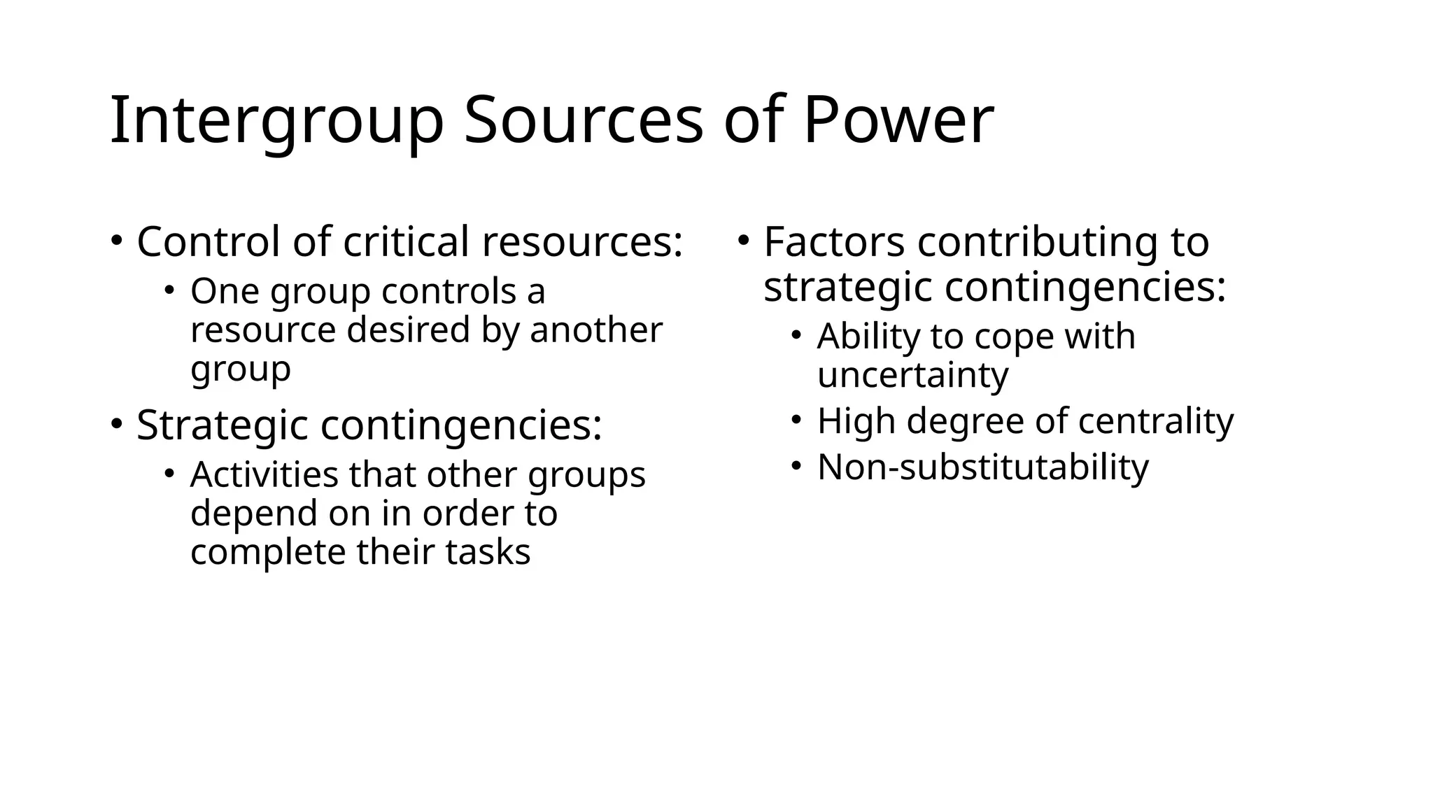 Intergroup Sources of Power
• Control of critical resources:
• One group controls a
resource desired by another
group
• Strategic contingencies:
• Activities that other groups
depend on in order to
complete their tasks
• Factors contributing to
strategic contingencies:
• Ability to cope with
uncertainty
• High degree of centrality
• Non-substitutability
 