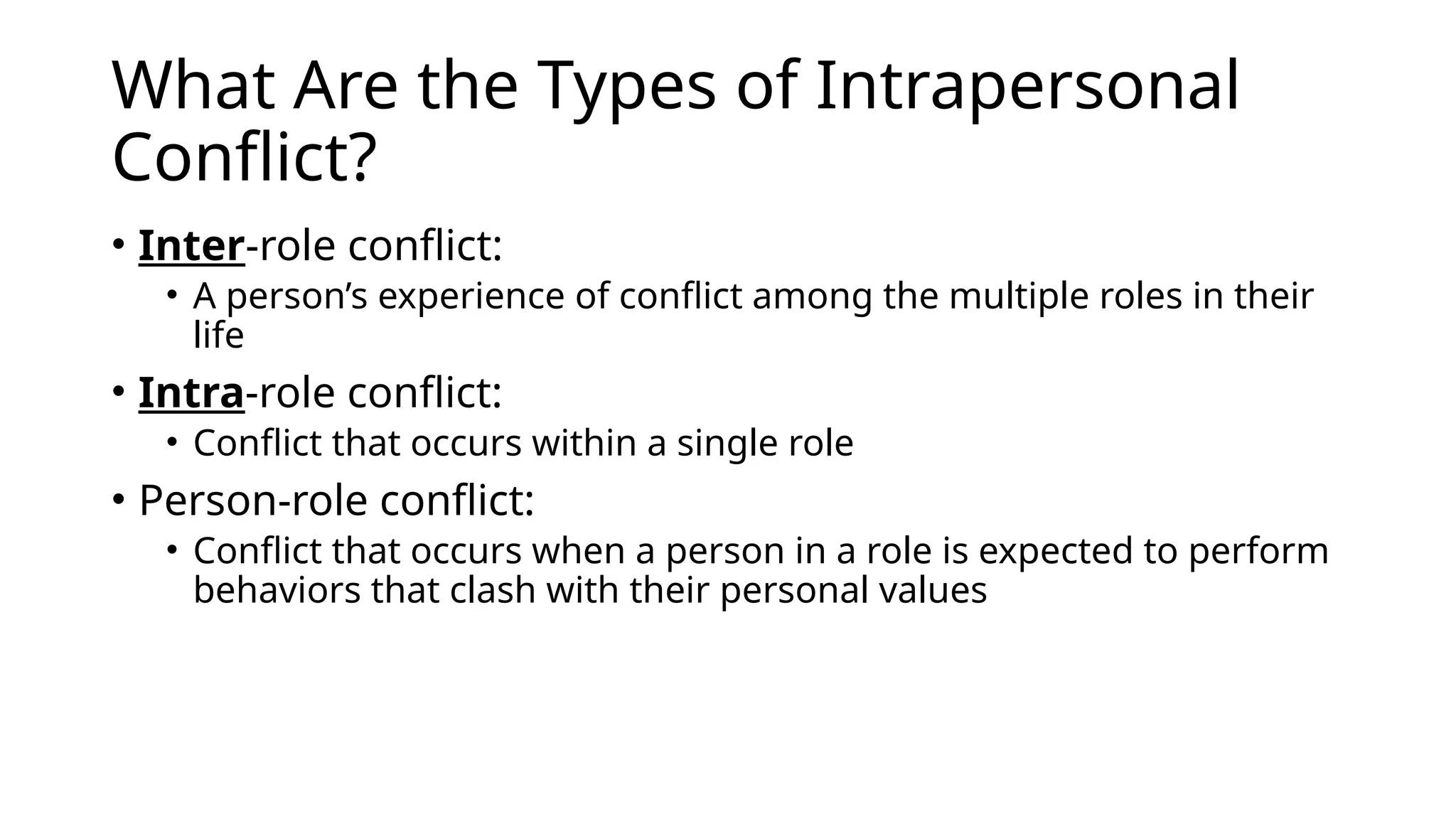 What Are the Types of Intrapersonal
Conflict?
• Inter-role conflict:
• A person’s experience of conflict among the multiple roles in their
life
• Intra-role conflict:
• Conflict that occurs within a single role
• Person-role conflict:
• Conflict that occurs when a person in a role is expected to perform
behaviors that clash with their personal values
 