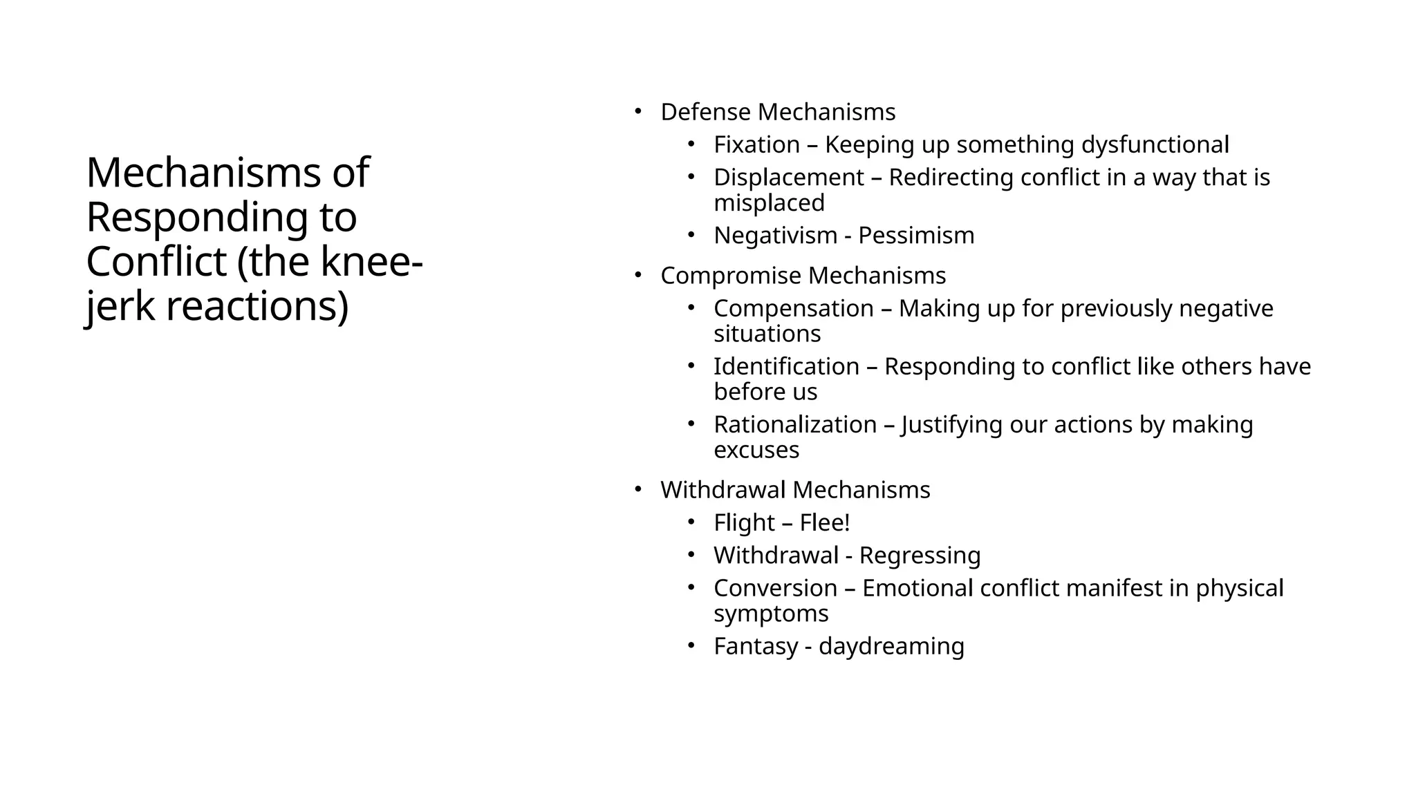 Mechanisms of
Responding to
Conflict (the knee-
jerk reactions)
• Defense Mechanisms
• Fixation – Keeping up something dysfunctional
• Displacement – Redirecting conflict in a way that is
misplaced
• Negativism - Pessimism
• Compromise Mechanisms
• Compensation – Making up for previously negative
situations
• Identification – Responding to conflict like others have
before us
• Rationalization – Justifying our actions by making
excuses
• Withdrawal Mechanisms
• Flight – Flee!
• Withdrawal - Regressing
• Conversion – Emotional conflict manifest in physical
symptoms
• Fantasy - daydreaming
What do you think?
What works?
What doesn’t work?
 