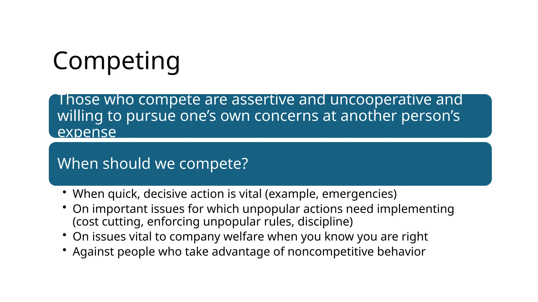 Competing
Those who compete are assertive and uncooperative and
willing to pursue one’s own concerns at another person’s
expense
When should we compete?
• When quick, decisive action is vital (example, emergencies)
• On important issues for which unpopular actions need implementing
(cost cutting, enforcing unpopular rules, discipline)
• On issues vital to company welfare when you know you are right
• Against people who take advantage of noncompetitive behavior
 