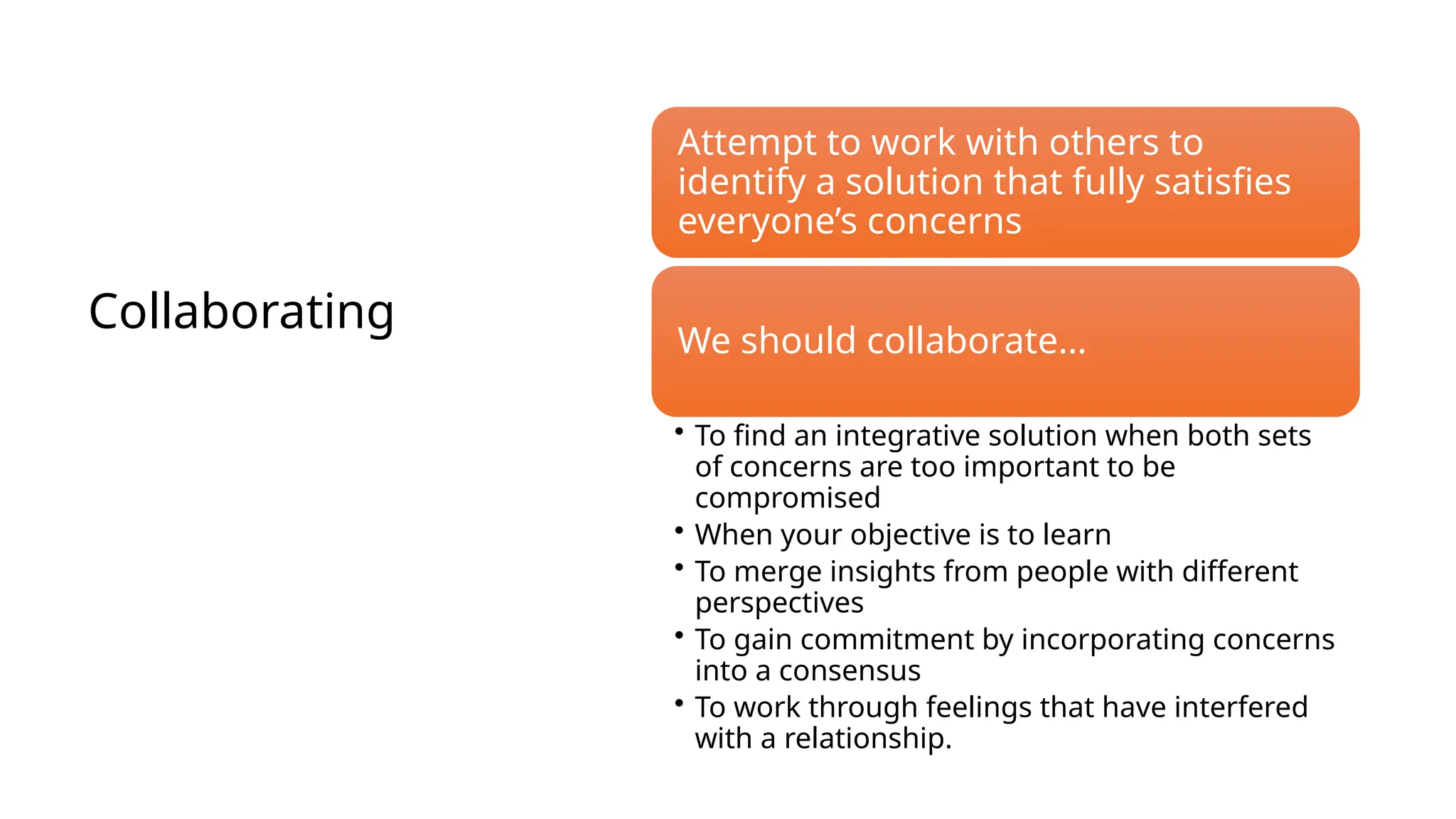 Collaborating
Attempt to work with others to
identify a solution that fully satisfies
everyone’s concerns
We should collaborate…
• To find an integrative solution when both sets
of concerns are too important to be
compromised
• When your objective is to learn
• To merge insights from people with different
perspectives
• To gain commitment by incorporating concerns
into a consensus
• To work through feelings that have interfered
with a relationship.
 