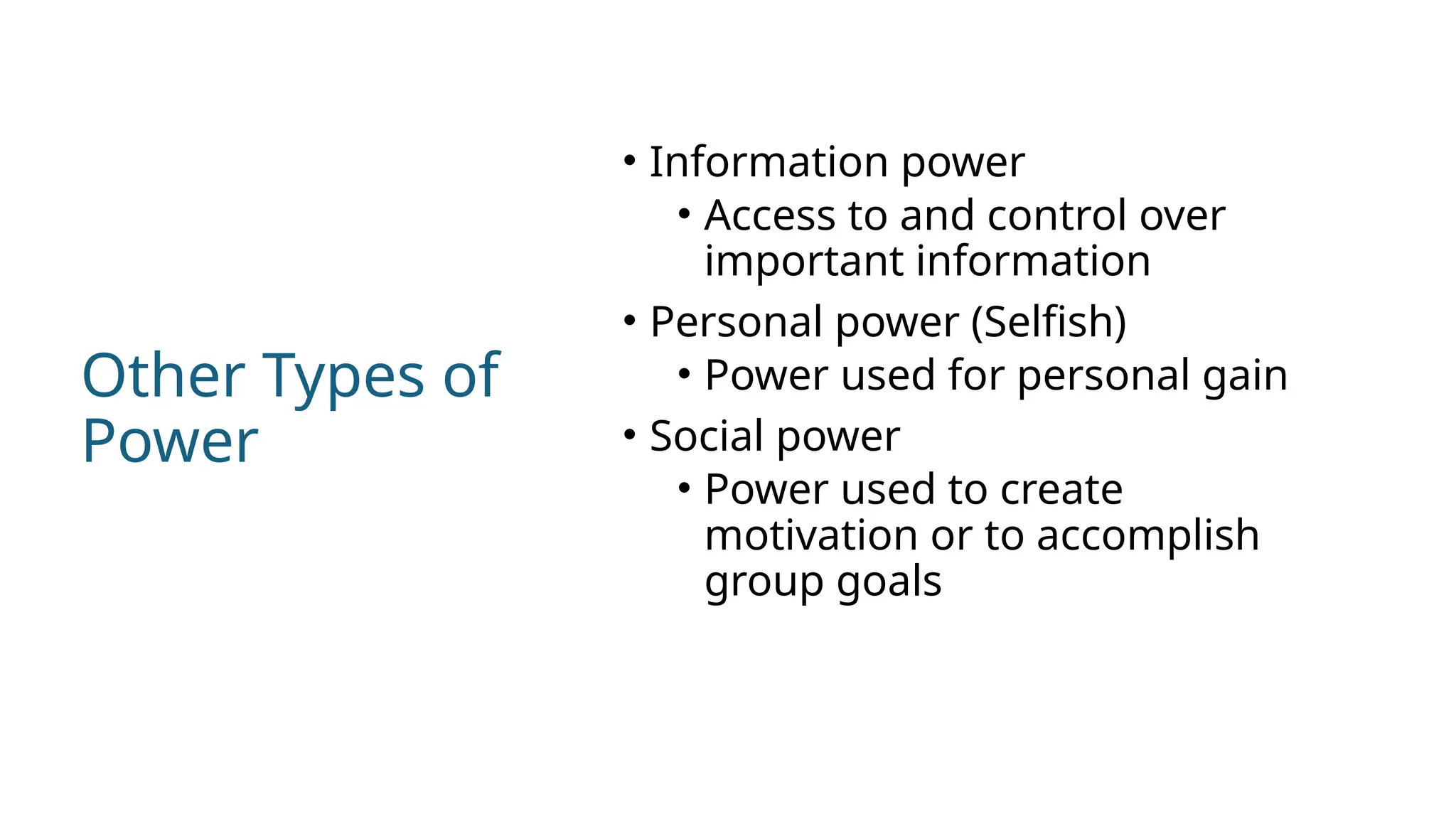 Other Types of
Power
• Information power
• Access to and control over
important information
• Personal power (Selfish)
• Power used for personal gain
• Social power
• Power used to create
motivation or to accomplish
group goals
 