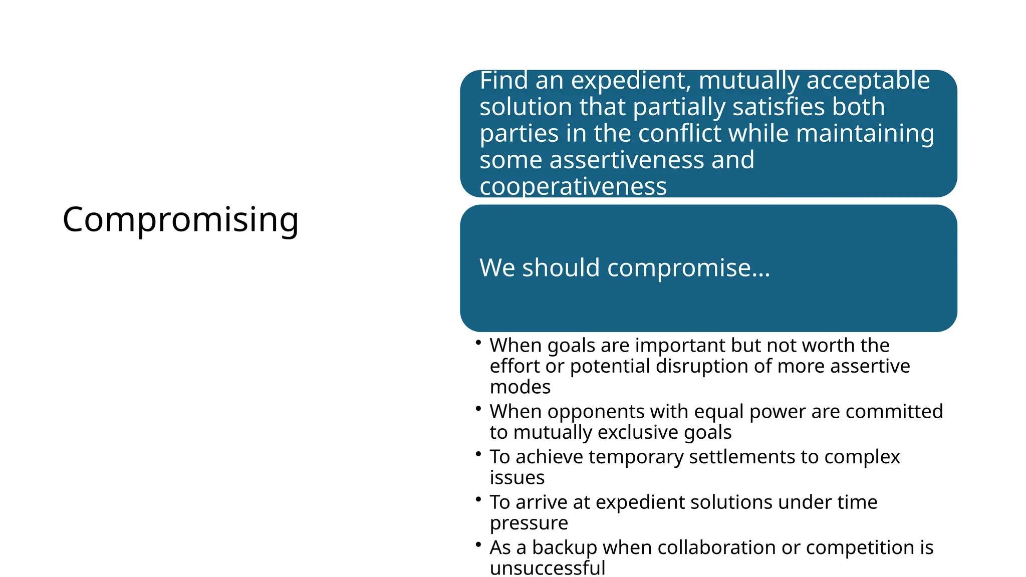 Compromising
Find an expedient, mutually acceptable
solution that partially satisfies both
parties in the conflict while maintaining
some assertiveness and
cooperativeness
We should compromise…
• When goals are important but not worth the
effort or potential disruption of more assertive
modes
• When opponents with equal power are committed
to mutually exclusive goals
• To achieve temporary settlements to complex
issues
• To arrive at expedient solutions under time
pressure
• As a backup when collaboration or competition is
unsuccessful
 