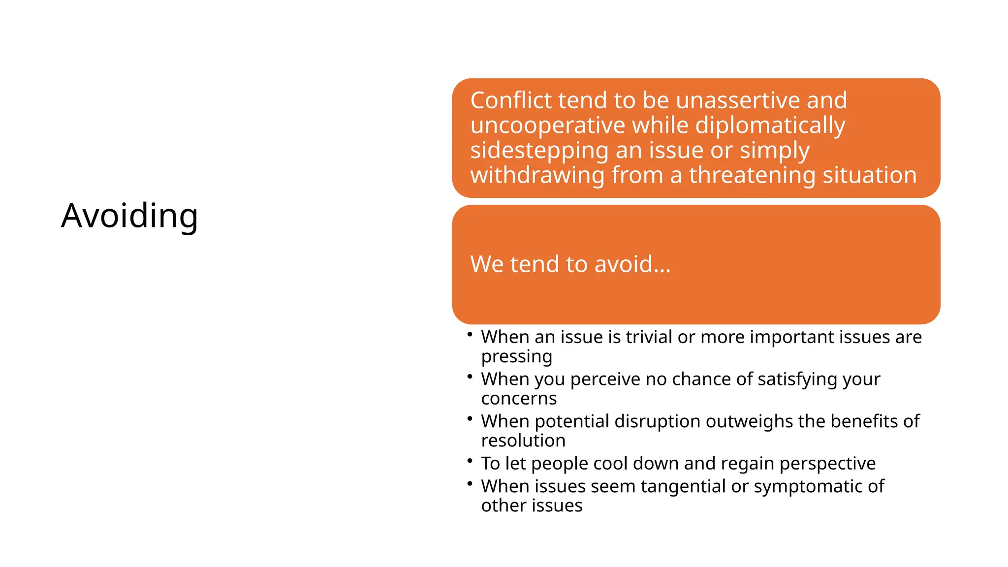 Avoiding
Conflict tend to be unassertive and
uncooperative while diplomatically
sidestepping an issue or simply
withdrawing from a threatening situation
We tend to avoid…
• When an issue is trivial or more important issues are
pressing
• When you perceive no chance of satisfying your
concerns
• When potential disruption outweighs the benefits of
resolution
• To let people cool down and regain perspective
• When issues seem tangential or symptomatic of
other issues
 