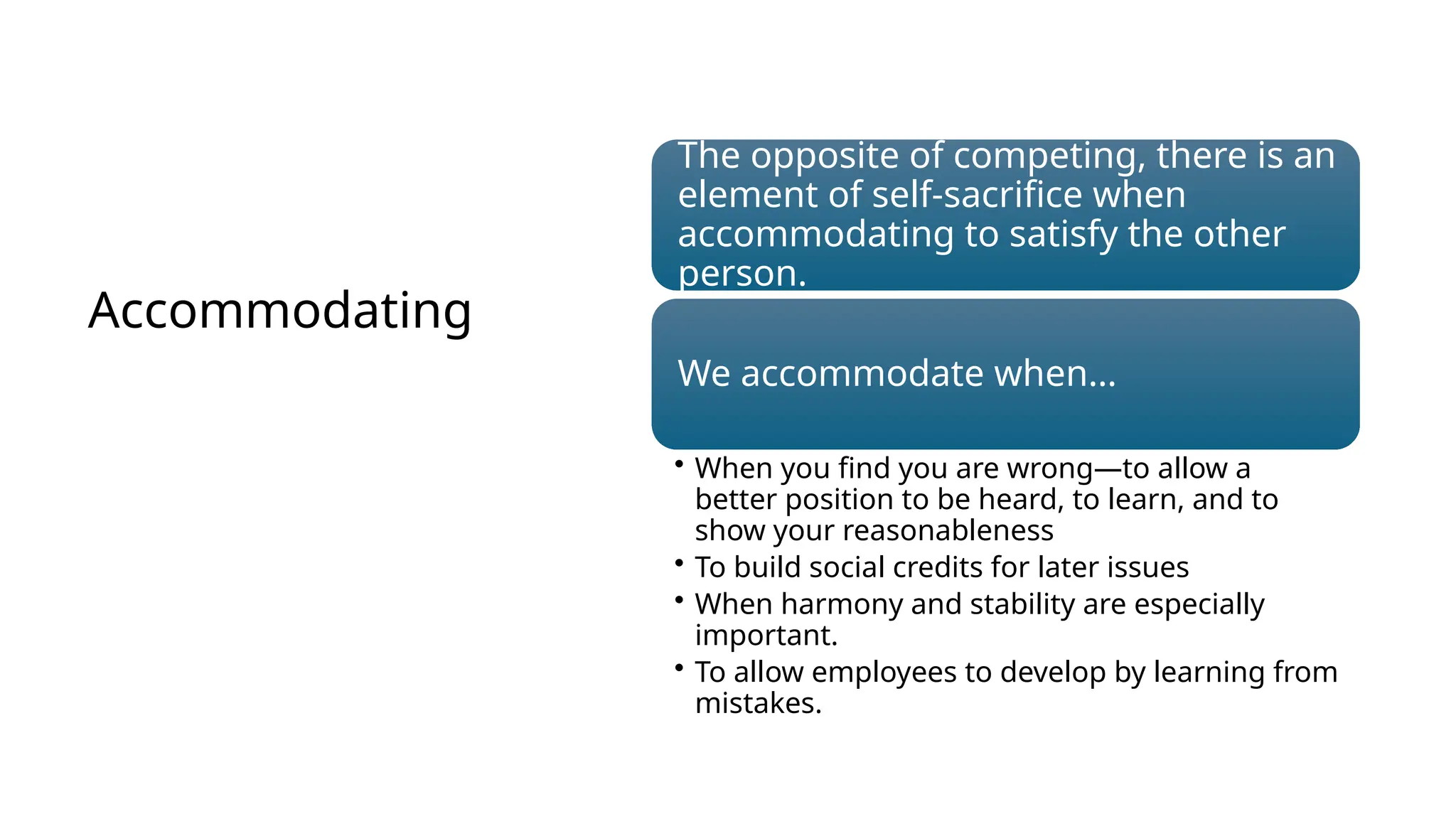 Accommodating
The opposite of competing, there is an
element of self-sacrifice when
accommodating to satisfy the other
person.
We accommodate when…
• When you find you are wrong—to allow a
better position to be heard, to learn, and to
show your reasonableness
• To build social credits for later issues
• When harmony and stability are especially
important.
• To allow employees to develop by learning from
mistakes.
 