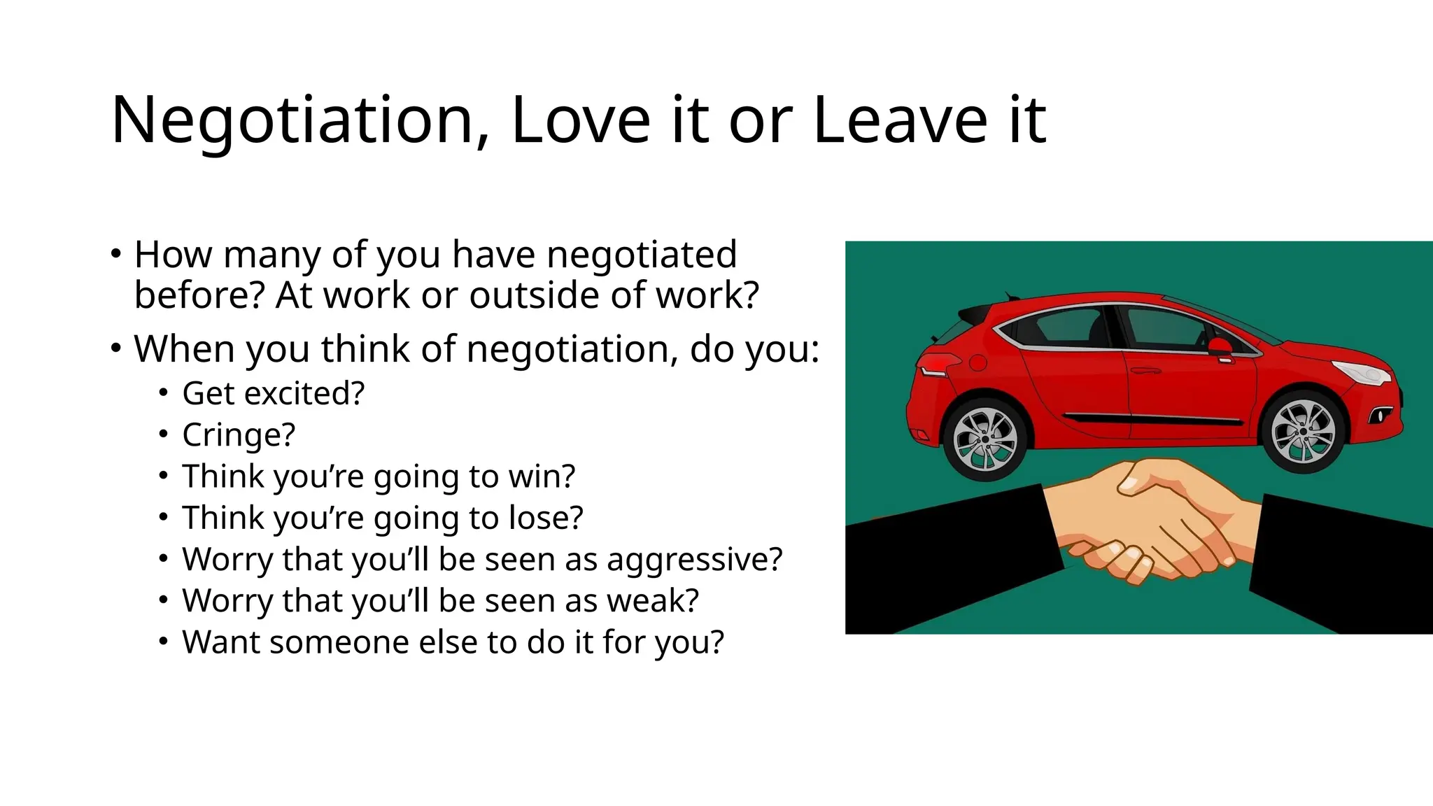 Negotiation, Love it or Leave it
• How many of you have negotiated
before? At work or outside of work?
• When you think of negotiation, do you:
• Get excited?
• Cringe?
• Think you’re going to win?
• Think you’re going to lose?
• Worry that you’ll be seen as aggressive?
• Worry that you’ll be seen as weak?
• Want someone else to do it for you?
 