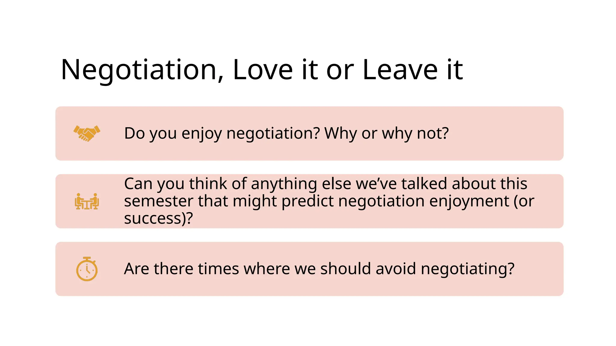 Negotiation, Love it or Leave it
Do you enjoy negotiation? Why or why not?
Can you think of anything else we’ve talked about this
semester that might predict negotiation enjoyment (or
success)?
Are there times where we should avoid negotiating?
 