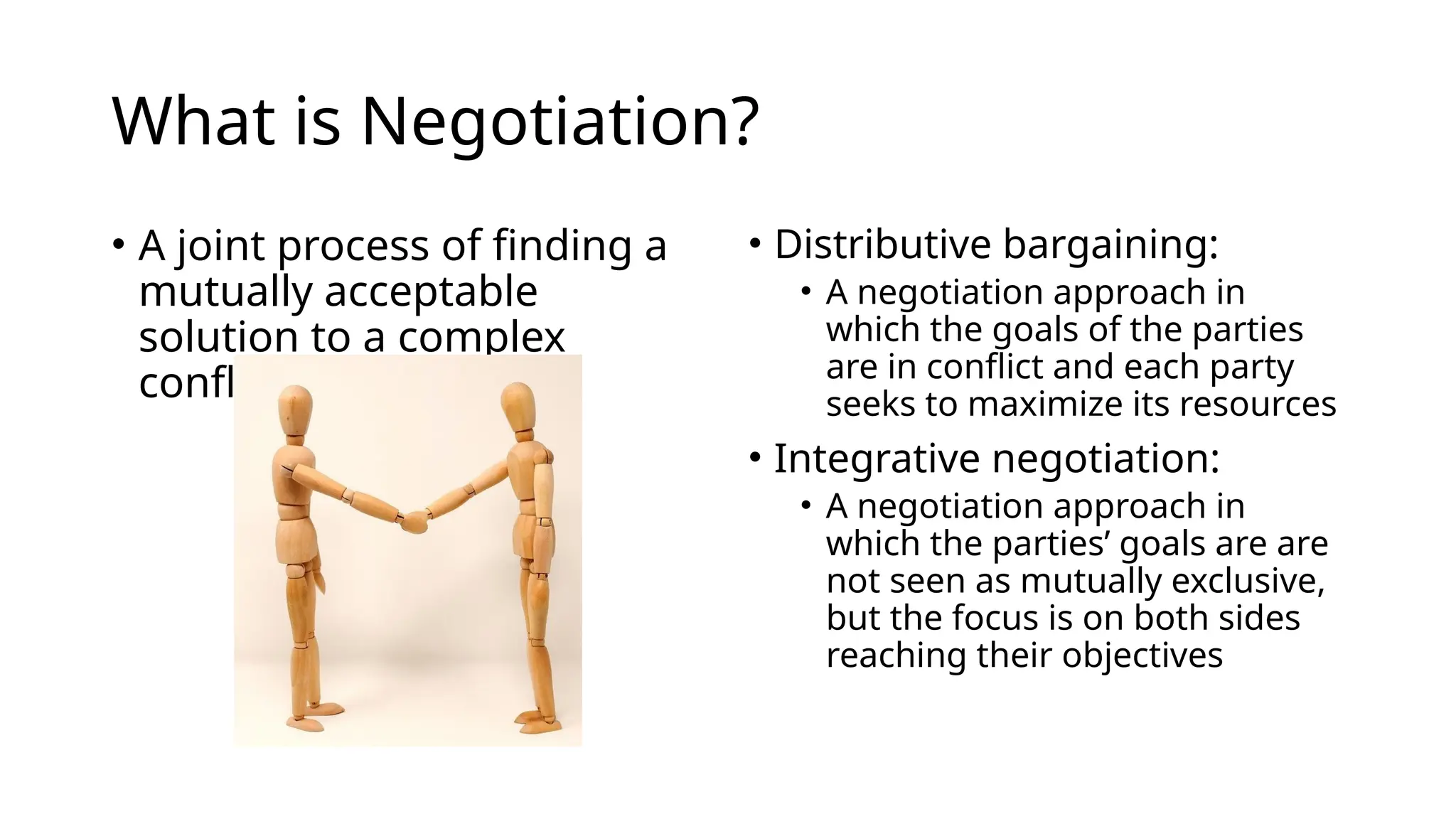 What is Negotiation?
• A joint process of finding a
mutually acceptable
solution to a complex
conflict
• Distributive bargaining:
• A negotiation approach in
which the goals of the parties
are in conflict and each party
seeks to maximize its resources
• Integrative negotiation:
• A negotiation approach in
which the parties’ goals are are
not seen as mutually exclusive,
but the focus is on both sides
reaching their objectives
 