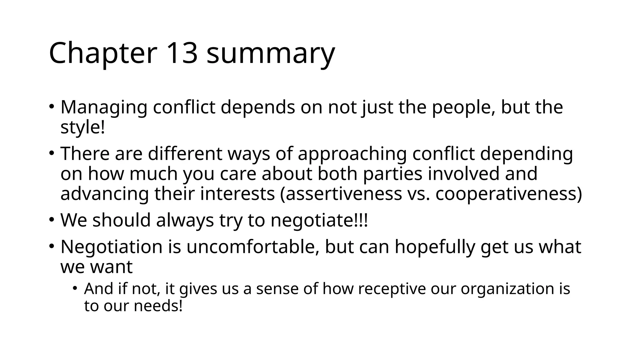 Chapter 13 summary
• Managing conflict depends on not just the people, but the
style!
• There are different ways of approaching conflict depending
on how much you care about both parties involved and
advancing their interests (assertiveness vs. cooperativeness)
• We should always try to negotiate!!!
• Negotiation is uncomfortable, but can hopefully get us what
we want
• And if not, it gives us a sense of how receptive our organization is
to our needs!
 
