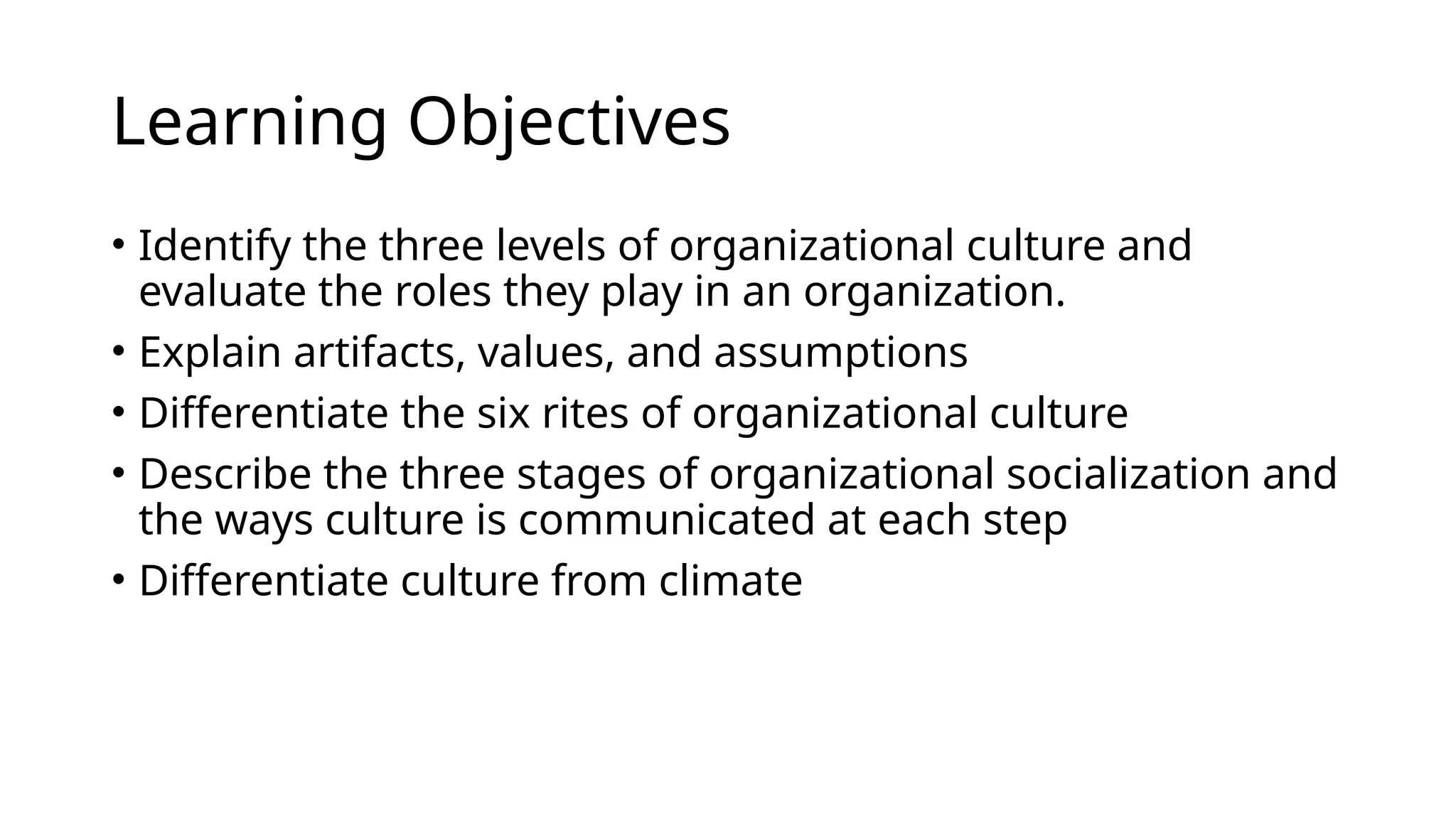 Learning Objectives
• Identify the three levels of organizational culture and
evaluate the roles they play in an organization.
• Explain artifacts, values, and assumptions
• Differentiate the six rites of organizational culture
• Describe the three stages of organizational socialization and
the ways culture is communicated at each step
• Differentiate culture from climate
 