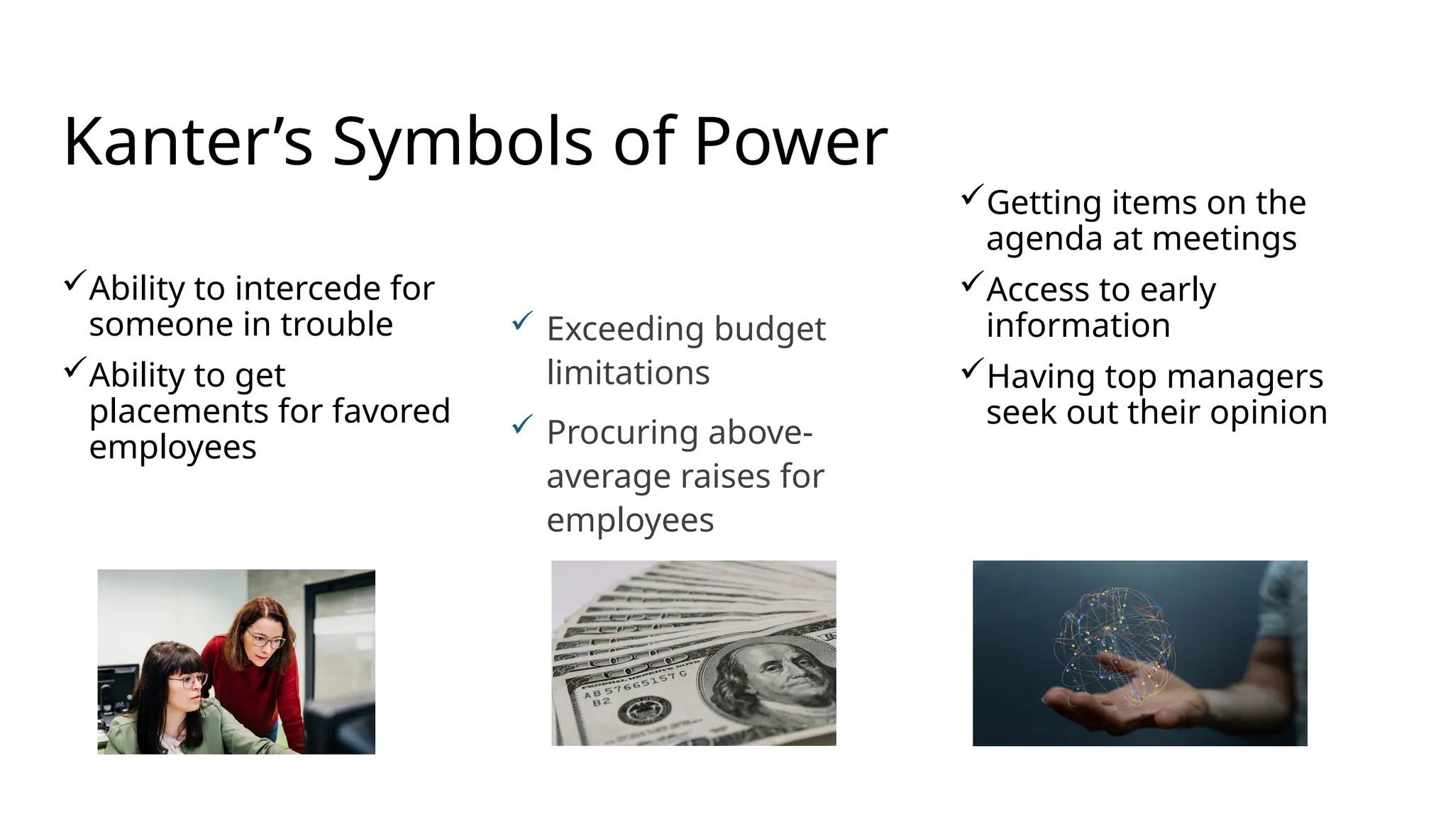 Ability to intercede for
someone in trouble
Ability to get
placements for favored
employees
Getting items on the
agenda at meetings
Access to early
information
Having top managers
seek out their opinion
Kanter’s Symbols of Power
 Exceeding budget
limitations
 Procuring above-
average raises for
employees
 