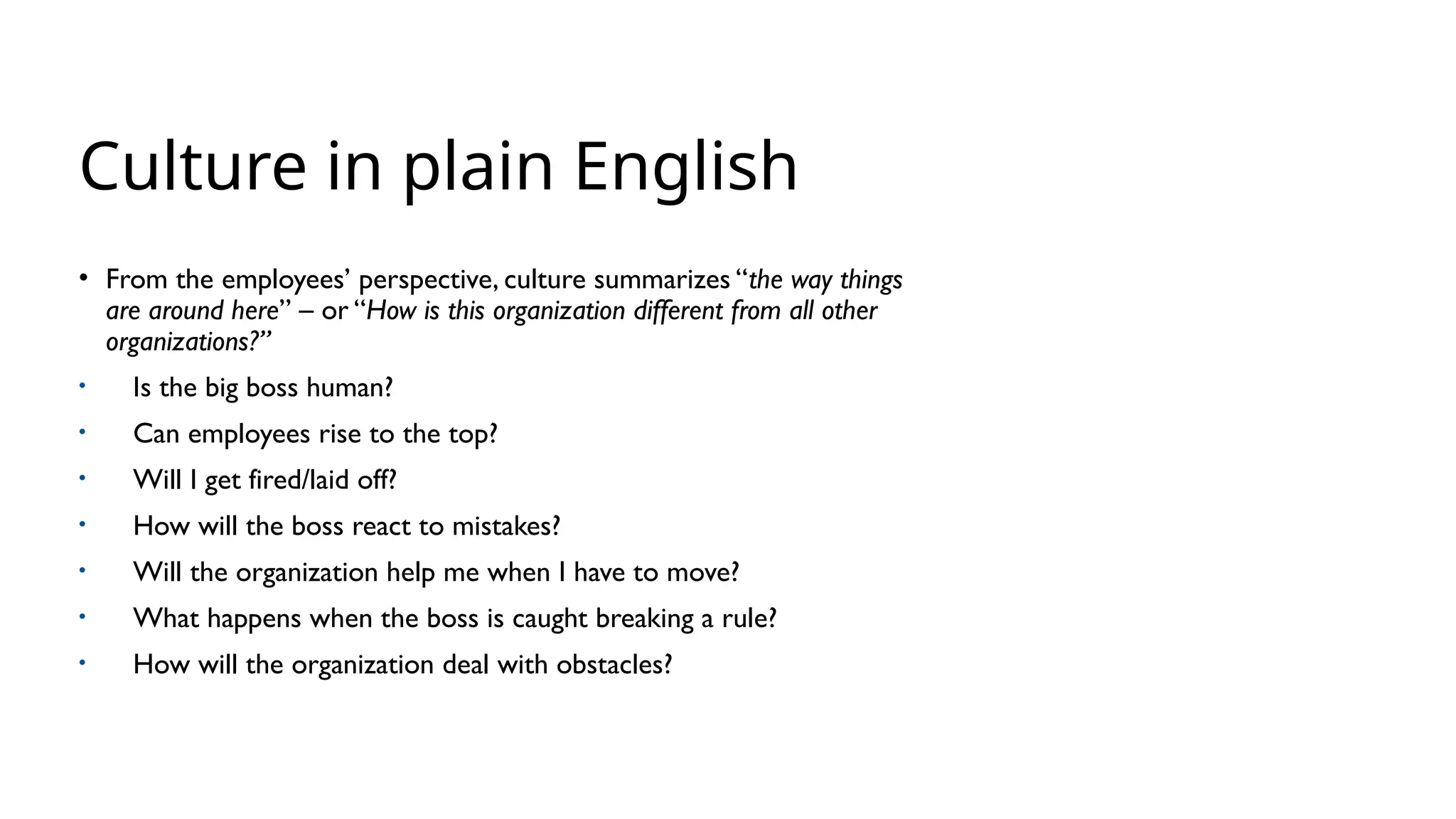 Culture in plain English
• From the employees’ perspective, culture summarizes “the way things
are around here” – or “How is this organization different from all other
organizations?”
• Is the big boss human?
• Can employees rise to the top?
• Will I get fired/laid off?
• How will the boss react to mistakes?
• Will the organization help me when I have to move?
• What happens when the boss is caught breaking a rule?
• How will the organization deal with obstacles?
 