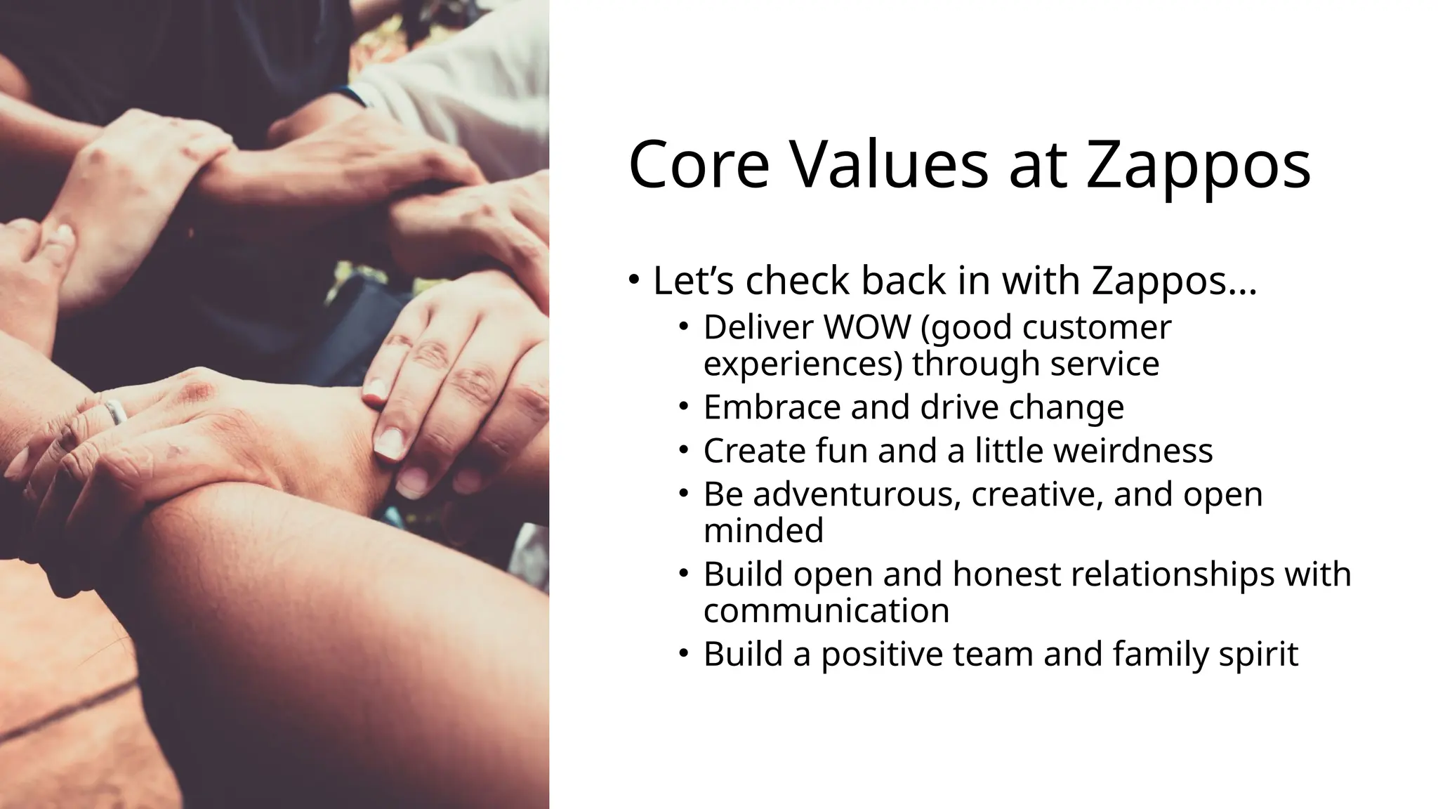 Core Values at Zappos
• Let’s check back in with Zappos…
• Deliver WOW (good customer
experiences) through service
• Embrace and drive change
• Create fun and a little weirdness
• Be adventurous, creative, and open
minded
• Build open and honest relationships with
communication
• Build a positive team and family spirit
 
