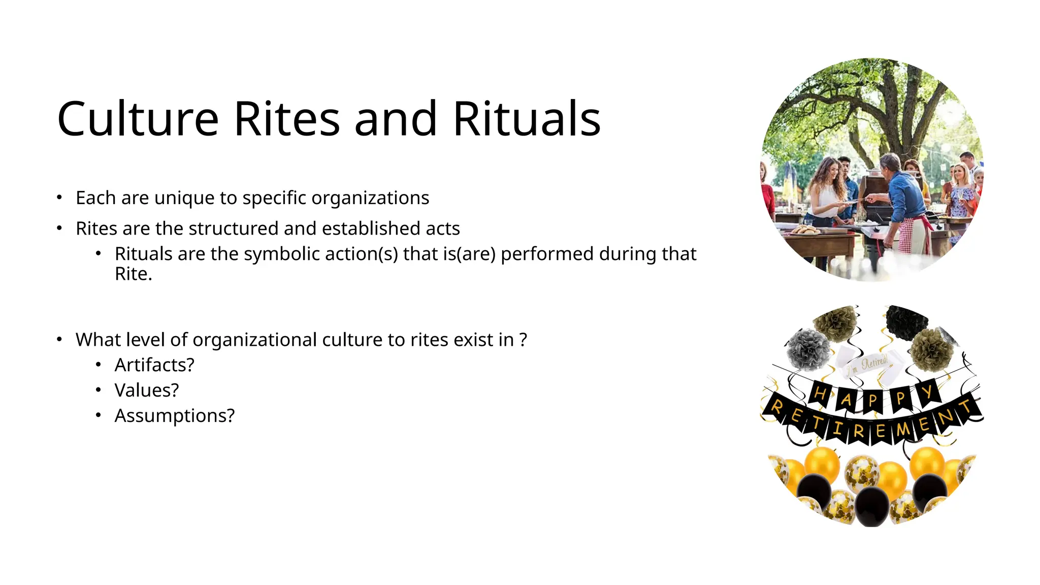 Culture Rites and Rituals
• Each are unique to specific organizations
• Rites are the structured and established acts
• Rituals are the symbolic action(s) that is(are) performed during that
Rite.
• What level of organizational culture to rites exist in ?
• Artifacts?
• Values?
• Assumptions?
 