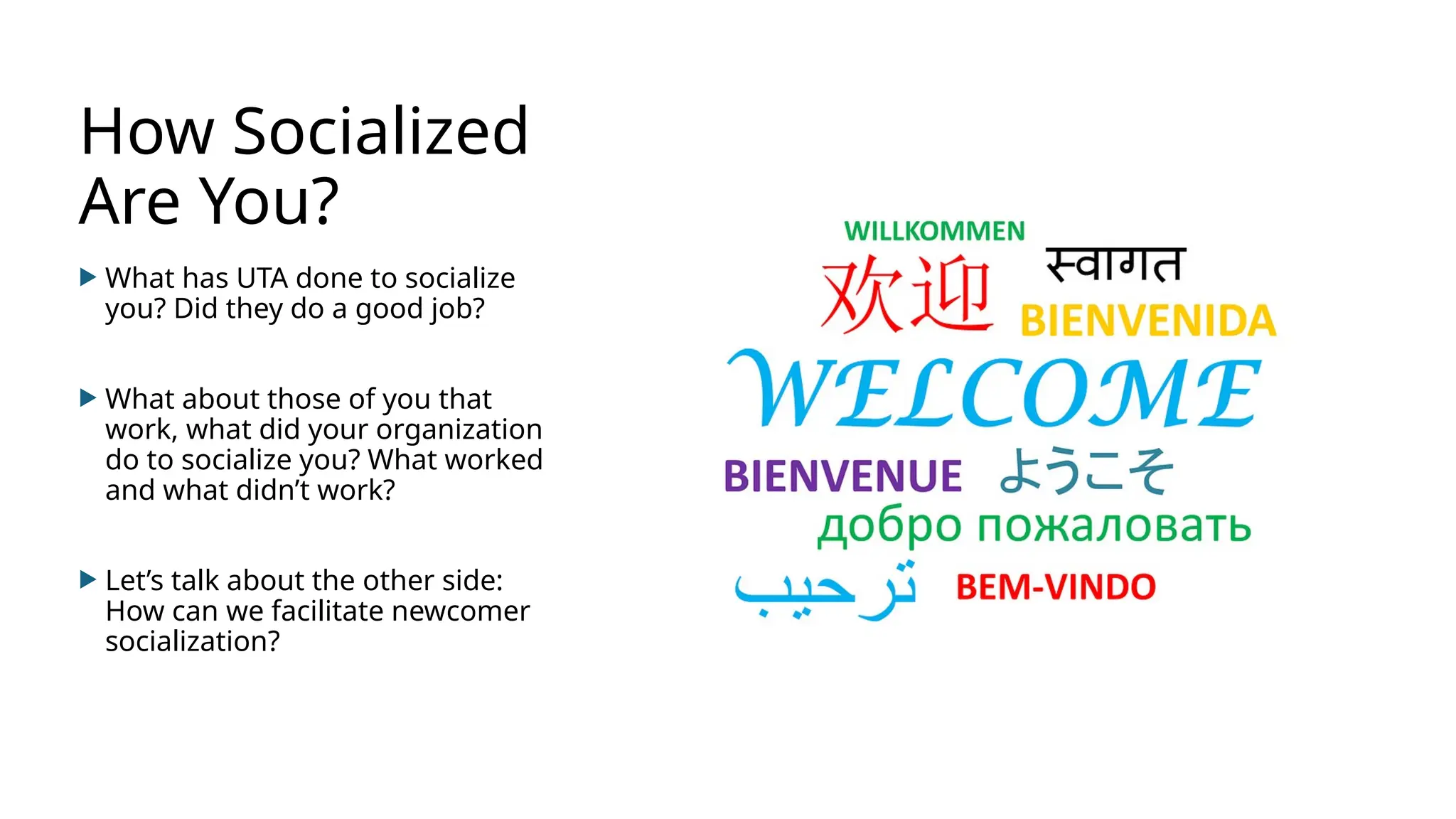 How Socialized
Are You?
 What has UTA done to socialize
you? Did they do a good job?
 What about those of you that
work, what did your organization
do to socialize you? What worked
and what didn’t work?
 Let’s talk about the other side:
How can we facilitate newcomer
socialization?
 