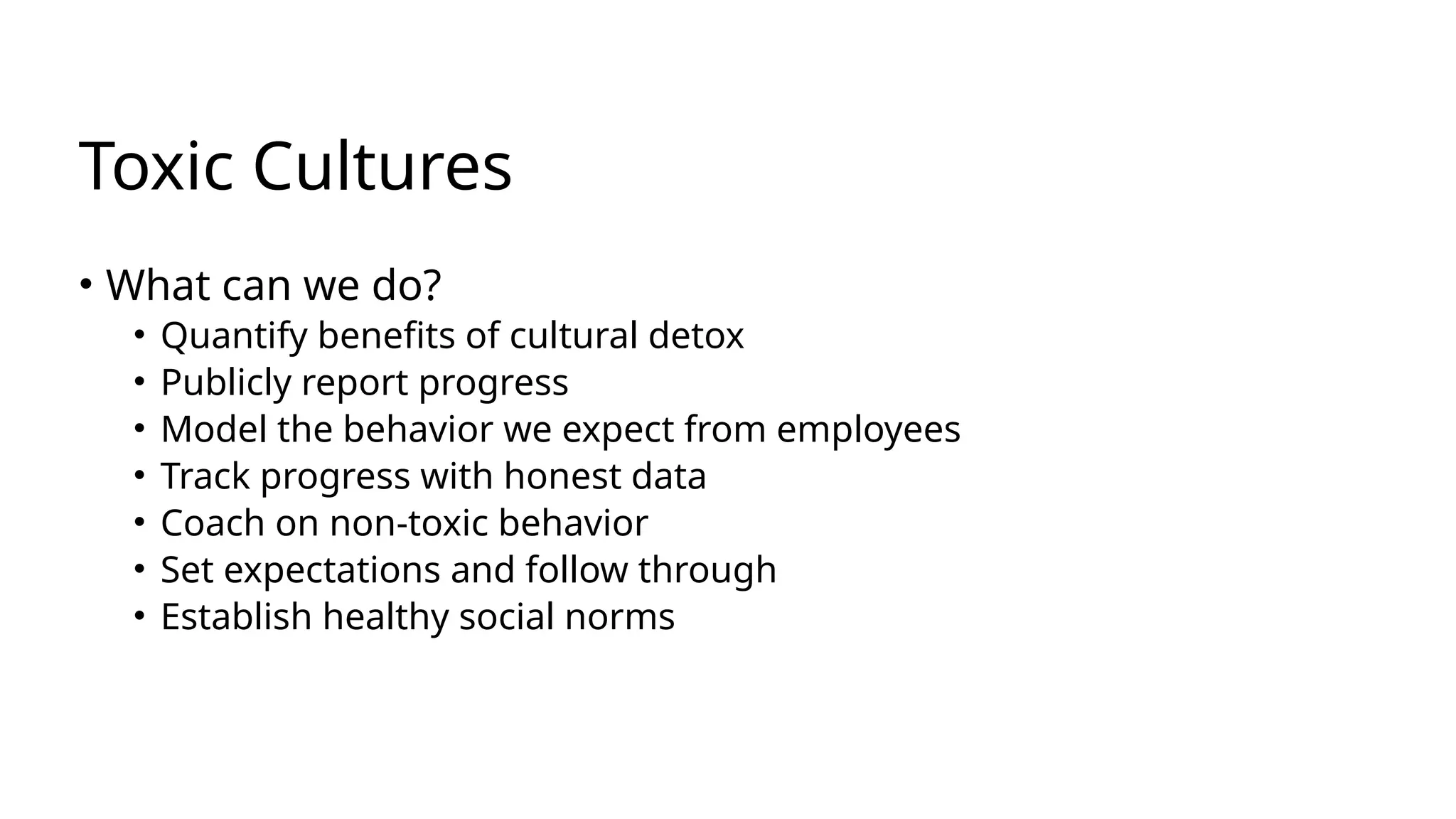 Toxic Cultures
• What can we do?
• Quantify benefits of cultural detox
• Publicly report progress
• Model the behavior we expect from employees
• Track progress with honest data
• Coach on non-toxic behavior
• Set expectations and follow through
• Establish healthy social norms
 