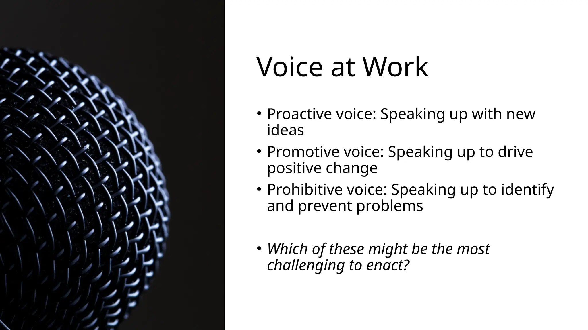 Voice at Work
• Proactive voice: Speaking up with new
ideas
• Promotive voice: Speaking up to drive
positive change
• Prohibitive voice: Speaking up to identify
and prevent problems
• Which of these might be the most
challenging to enact?
 