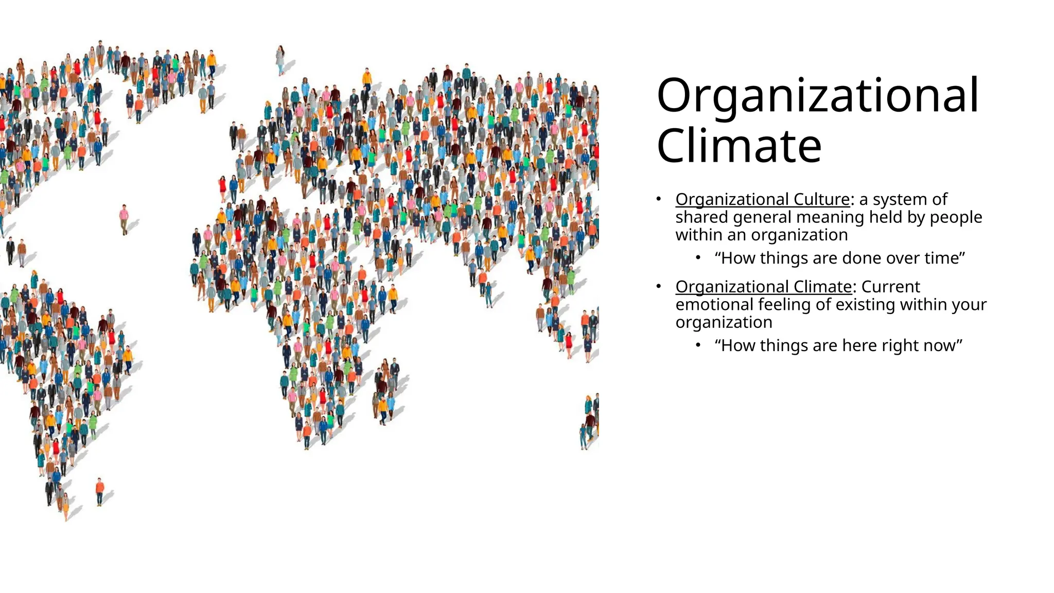 Organizational
Climate
• Organizational Culture: a system of
shared general meaning held by people
within an organization
• “How things are done over time”
• Organizational Climate: Current
emotional feeling of existing within your
organization
• “How things are here right now”
 