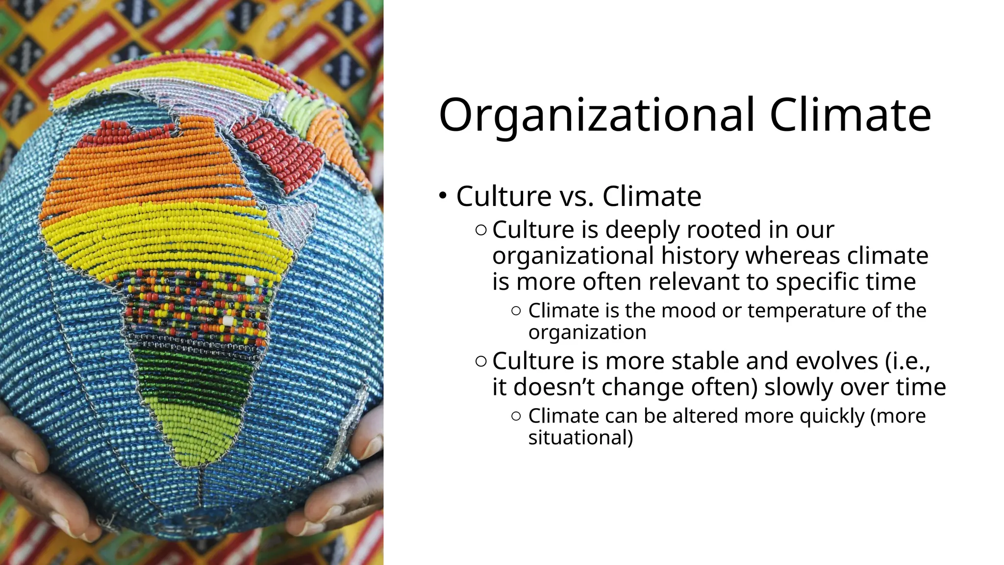 Organizational Climate
• Culture vs. Climate
o Culture is deeply rooted in our
organizational history whereas climate
is more often relevant to specific time
o Climate is the mood or temperature of the
organization
o Culture is more stable and evolves (i.e.,
it doesn’t change often) slowly over time
o Climate can be altered more quickly (more
situational)
 