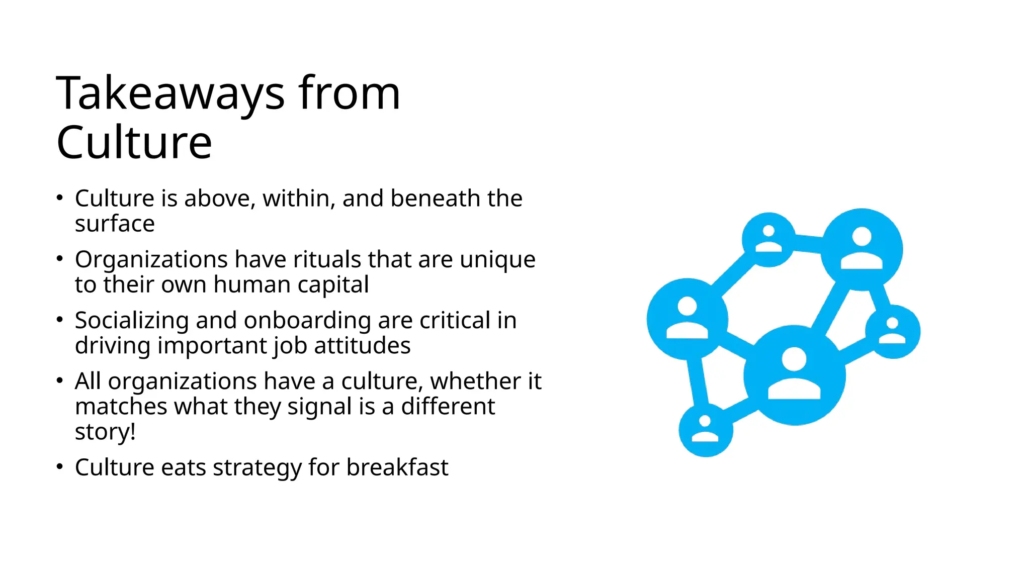 Takeaways from
Culture
• Culture is above, within, and beneath the
surface
• Organizations have rituals that are unique
to their own human capital
• Socializing and onboarding are critical in
driving important job attitudes
• All organizations have a culture, whether it
matches what they signal is a different
story!
• Culture eats strategy for breakfast
 