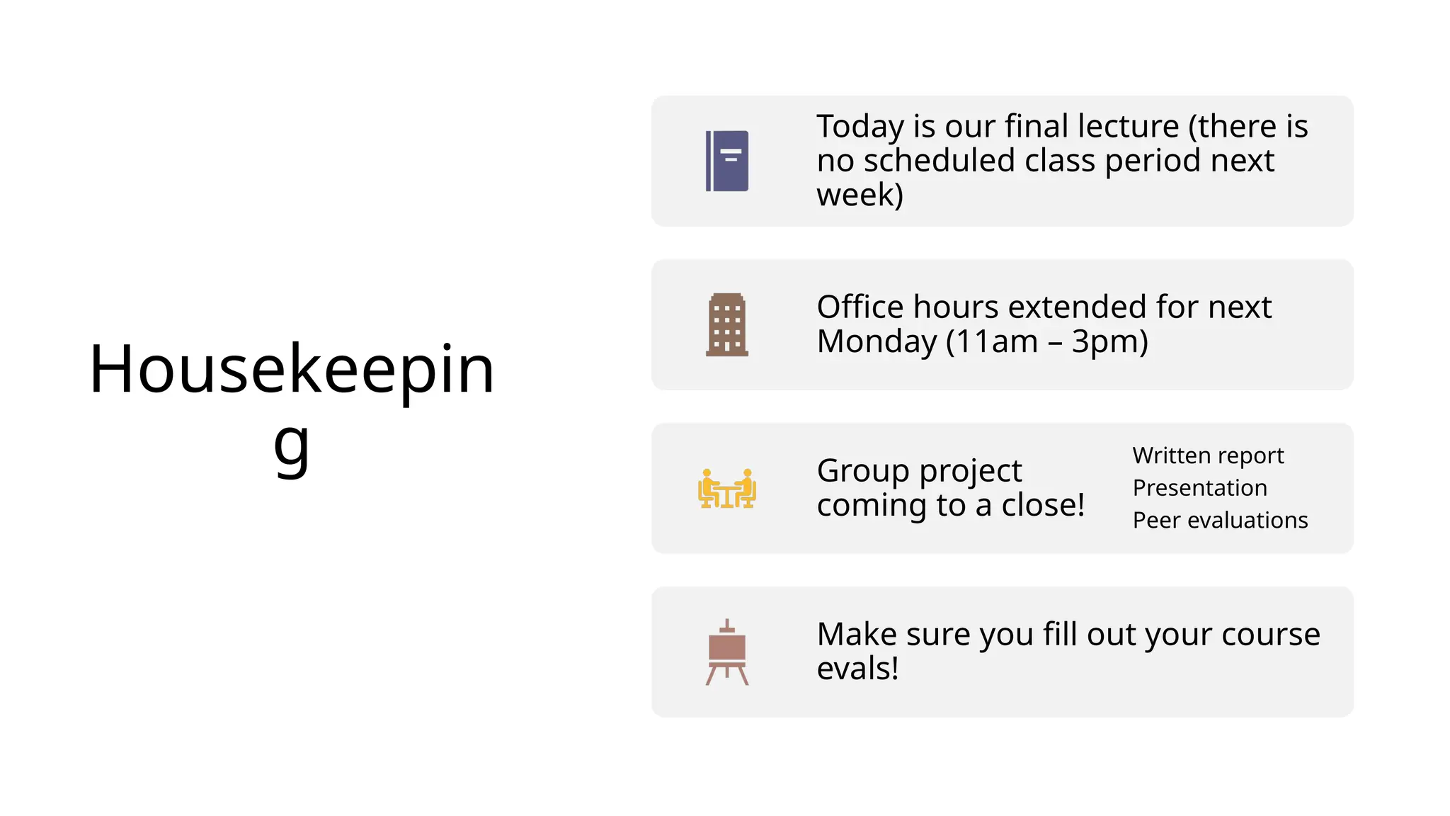 Housekeepin
g
Today is our final lecture (there is
no scheduled class period next
week)
Office hours extended for next
Monday (11am – 3pm)
Group project
coming to a close!
Written report
Presentation
Peer evaluations
Make sure you fill out your course
evals!
 
